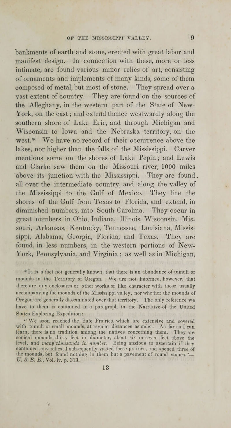 bankments of earth and stone, erected with great labor and manifest design. In connection with these, more or less intimate, are found various minor relics of art, consisting of ornaments and implements of many kinds, some of them composed of metal, but most of stone. They spread over a vast extent of country. They are found on the sources of the Alleghany, in the western part of the State of New- York, on the east; and extend thence westwardly along the southern shore of Lake Erie, and through Michigan and Wisconsin to Iowa and the Nebraska territory, on the west.* We have no record of their occurrence above the lakes, nor higher than the falls of the Mississippi. Carver mentions some on the shores of Lake Pepin; and Lewis and Clarke saw them on the Missouri river, 1000 miles above its junction with the Mississippi. They are found. all over the intermediate country, and along the valley of the Mississippi to the Gulf of Mexico. They line the shores of the Gulf from Texas to Florida, and extend, in diminished numbers, into South Carolina. They occur in great numbers in Ohio, Indiana, Illinois, Wisconsin, Mis¬ souri, Arkansas, Kentucky, Tennessee, Louisiana, Missis¬ sippi, Alabama, Georgia, Florida, and Texas. They are found, in less numbers, in the western portions of New- York, Pennsylvania, and Virginia ; as well as in Michigan, ^ It is a fact not generally known, that there is an abundance of tumuli or mounds in the Territory of Oregon. We are not informed, however, that there are any enclosures or other works of like character with those usually accompanying the mounds of the'Mississippi valley, nor whether the mounds of Oregon are generally disseminated over that territory. The only reference we have to them is contained in a paragraph in the Narrative .of the United States Exploring Expedition: “ We soon reached the Bute Prairies, which are extensive and covered with tumuli or small mounds, at regular distances asunder. As far as I can learn, there is no tradition among the natives concerning them. They are conical mounds, thirty feet in diameter, about six or seven feet above the level, and many thousands in number. Being anxious to ascertain if they contained any relics, I subsequently visited these prairies, and opened three of the mounds, but found nothing in them but a pavement of round stones.”— U. S. E. E., Vol. iv. p. 313. 13