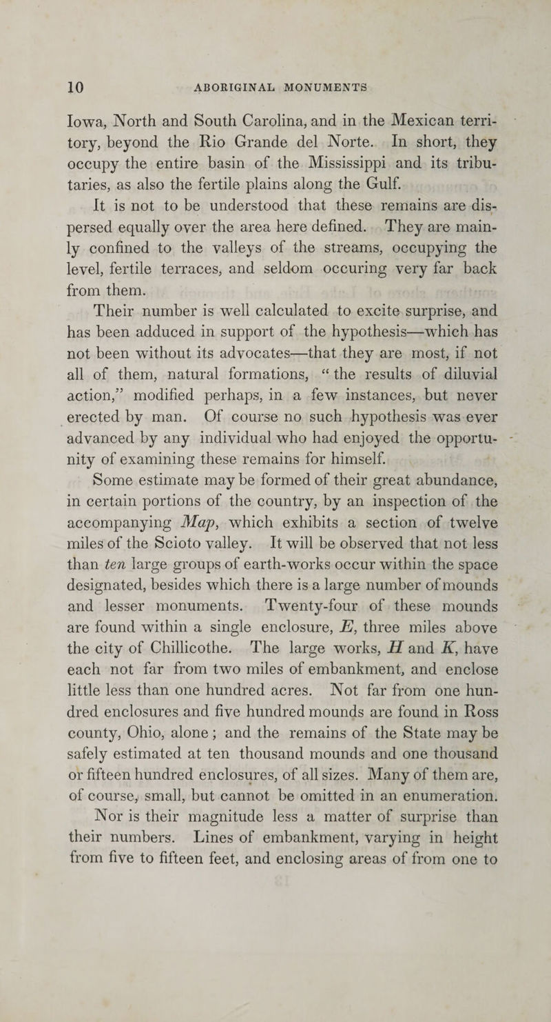 Iowa, North and South Carolina, and in the Mexican terri¬ tory, beyond the Rio Grande del Norte. In short, they occupy the entire basin of the Mississippi and its tribu¬ taries, as also the fertile plains along the Gulf. It is not to be understood that these remains are dis- . 1 * *, ' * r ‘ \ • v* persed equally over the area here defined. They are main¬ ly confined to the valleys of the streams, occupying the level, fertile terraces, and seldom occuring very far back from them. Their number is well calculated to excite surprise, and has been adduced in support of the hypothesis—which has not been without its advocates—that they are most, if not all of them, natural formations, “ the results of diluvial action,” modified perhaps, in a few instances, but never erected by man. Of course no such hypothesis was ever advanced by any individual who had enjoyed the opportu¬ nity of examining these remains for himself. Some estimate may be formed of their great abundance, in certain portions of the country, by an inspection of the accompanying Map, which exhibits a section of twelve miles of the Scioto valley. It will be observed that not less than ten large groups of earth-works occur within the space designated, besides which there is a large number of moun ds and lesser monuments. Twenty-four of these mounds are found within a single enclosure, E, three miles above the city of Chillicothe. The large works, H and K, have each not far from two miles of embankment, and enclose little less than one hundred acres. Not far from one hun¬ dred enclosures and five hundred mounds are found in Ross county, Ohio, alone; and the remains of the State may be safely estimated at ten thousand mounds and one thousand or fifteen hundred enclosures, of all sizes. Many of them are, of course, small, but cannot be omitted in an enumeration. Nor is their magnitude less a matter of surprise than their numbers. Lines of embankment, varying in height from five to fifteen feet, and enclosing areas of from one to