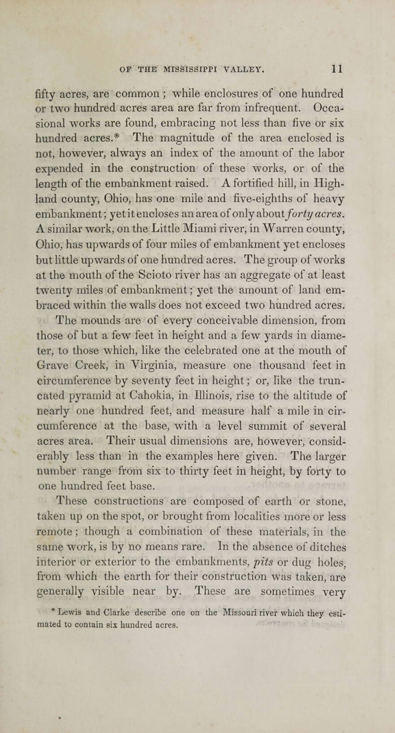 fifty acres, are common; while enclosures of one hundred or two hundred acres area are far from infrequent. Occa¬ sional works are found, embracing not less than five or six hundred acres.* The magnitude of the area enclosed is not, however, always an index of the amount of the labor expended in the construction of these works, or of the length of the embankment raised. A fortified hill, in High¬ land county, Ohio, has one mile and five-eighths of heavy embankment; yet it encloses an area of only abowt forty acres. A similar work, on the Little Miami river, in Warren county, Ohio, has upwards of four miles of embankment yet encloses but little upwards of one hundred acres. The group of works at the mouth of the Scioto river has an aggregate of at least twenty miles of embankment; yet the amount of land em¬ braced within the walls does not exceed two hundred acres. The mounds are of every conceivable dimension, from those of but a few feet in height and a few yards in diame¬ ter, to those which, like the celebrated one at the mouth of Grave Creek, in Virginia, measure one thousand feet in circumference by seventy feet in height; or, like the trun¬ cated pyramid at Cahokia, in Illinois, rise to the altitude of nearly one hundred feet, and measure half a mile in cir¬ cumference at the base, with a level summit of several acres area. Their usual dimensions are, however, consid¬ erably less than in the examples here given. The larger number range from six to thirty feet in height, by forty to one hundred feet base. These constructions are composed of earth or stone, taken up on the spot, or brought from localities more or less remote; though a combination of these materials, in the same work, is by no means rare. In the absence of ditches interior or exterior to the embankments, pits or dug holes, from which the earth for their construction was taken, are generally visible near by. These are sometimes very * Lewis and Clarke describe one on the Missouri river which they esti¬ mated to contain six hundred acres.