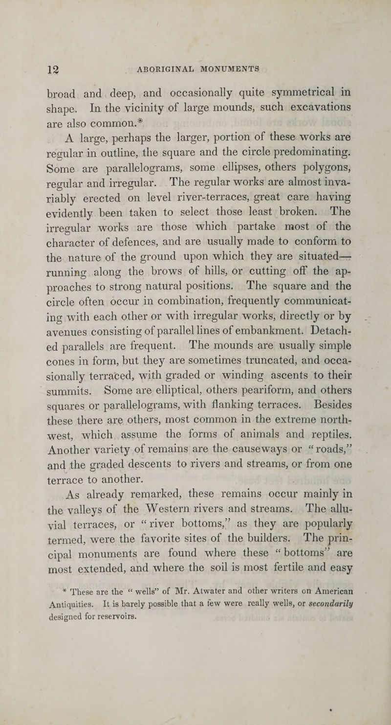 broad and deep, and occasionally quite symmetrical in shape. In the vicinity of large mounds, such excavations are also common.* A large, perhaps the larger, portion of these works are regular in outline, the square and the circle predominating. Some are parallelograms, some ellipses, others polygons, regular and irregular. The regular works are almost inva¬ riably erected on level river-terraces, great care having evidently been taken to select those least broken. The irregular works are those which partake most of the character of defences, and are usually made to conform to the nature of the ground upon which they are situated— running along the brows of hills, or cutting off the ap¬ proaches to strong natural positions. The square and the circle often occur in combination, frequently communicat¬ ing with each other or with irregular works, directly or by avenues consisting of parallel lines of embankment. Detach¬ ed parallels are frequent. The mounds are usually simple cones in form, but they are sometimes truncated, and occa¬ sionally terraced, with graded or winding ascents to their summits. Some are elliptical, others peariform, and others squares or parallelograms, with flanking terraces. Besides these there are others, most common in the extreme north¬ west, which assume the forms of animals and reptiles. Another variety of remains are the causeways or “ roads,” and the graded descents to rivers and streams, or from one terrace to another. As already remarked, these remains occur mainly in the valleys of the Western rivers and streams. The allu¬ vial terraces, or “ river bottoms,” as they are popularly termed, were the favorite sites of the builders. The prin¬ cipal monuments are found where these “ bottoms” are most extended, and where the soil is most fertile and easy * These are the “ wells” of Mr. Atwater and other writers on American Antiquities. It is barely possible that a few were really wells, or secondarily designed for reservoirs.