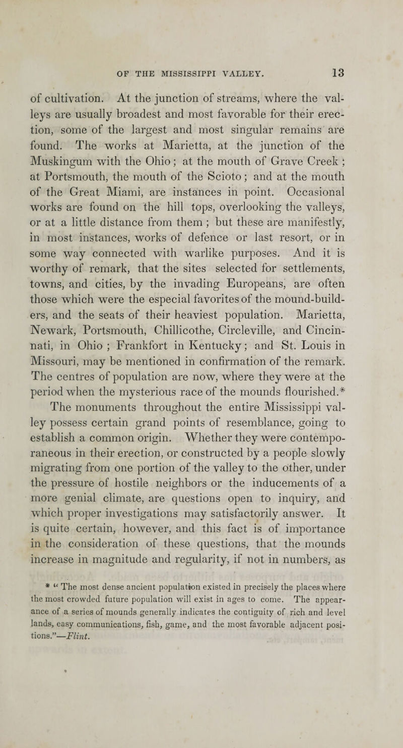 of cultivation. At the junction of streams, where the val¬ leys are usually broadest and most favorable for their erec¬ tion, some of the largest and most singular remains are found. The works at Marietta, at the junction of the Muskingum with the Ohio; at the mouth of Grave Creek ; at Portsmouth, the mouth of the Scioto; and at the mouth of the Great Miami, are instances in point. Occasional works are found on the hill tops, overlooking the valleys, or at a little distance from them ; but these are manifestly, in most instances, works of defence or last resort, or in some way connected with warlike purposes. And it is worthy of remark, that the sites selected for settlements, towns, and cities, by the invading Europeans, are often those which were the especial favorites of the mound-build¬ ers, and the seats of their heaviest population. Marietta, Newark, Portsmouth, Chillicothe, Circleville, and Cincin¬ nati, in Ohio ; Frankfort in Kentucky; and St. Louis in Missouri, may be mentioned in confirmation of the remark. The centres of population are now, where they were at the period when the mysterious race of the mounds flourished.* The monuments throughout the entire Mississippi val¬ ley possess certain grand points of resemblance, going to establish a common origin. Whether they were contempo¬ raneous in their erection, or constructed by a people slowly migrating from one portion of the valley to the other, under the pressure of hostile neighbors or the inducements of a more genial climate, are questions open to inquiry, and which proper investigations may satisfactorily answer. It is quite certain, however, and this fact is of importance in the consideration of these questions, that the mounds increase in magnitude and regularity, if not in numbers, as * “ The most dense ancient population existed in precisely the places where the most crowded future population will exist in ages to come. The appear¬ ance of a series of mounds generally indicates the contiguity of rich and level lands, easy communications, fish, game, and the most favorable adjacent posi¬ tions.”—Flint.