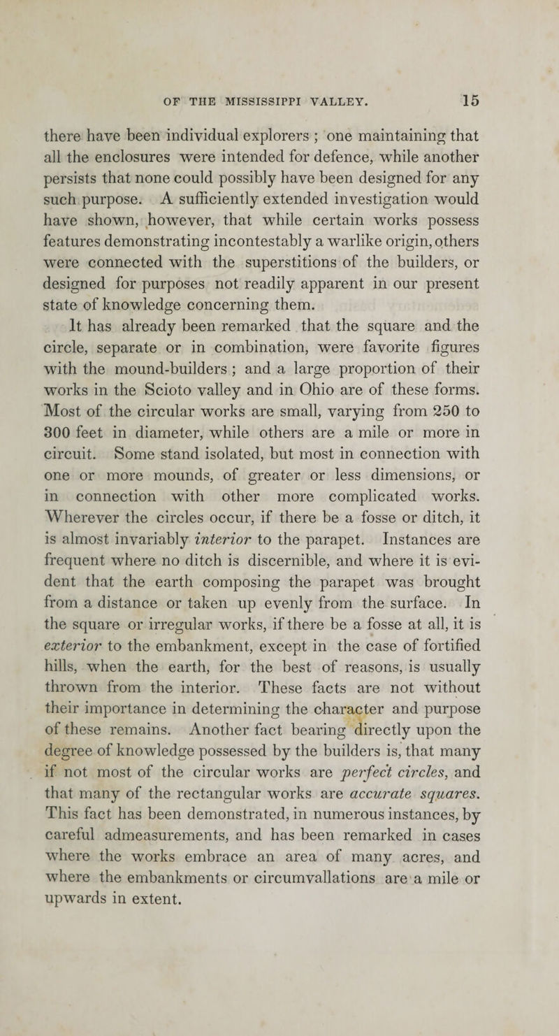there have been individual explorers ; one maintaining that all the enclosures were intended for defence, while another persists that none could possibly have been designed for any such purpose. A sufficiently extended investigation would have shown, however, that while certain works possess features demonstrating incontestably a warlike origin, others were connected with the superstitions of the builders, or designed for purposes not readily apparent in our present state of knowledge concerning them. It has already been remarked that the square and the circle, separate or in combination, were favorite figures with the mound-builders ; and a large proportion of their works in the Scioto valley and in Ohio are of these forms. Most of the circular works are small, varying from 250 to 300 feet in diameter, while others are a mile or more in circuit. Some stand isolated, but most in connection with one or more mounds, of greater or less dimensions, or in connection with other more complicated works. Wherever the circles occur, if there be a fosse or ditch, it is almost invariably interior to the parapet. Instances are frequent where no ditch is discernible, and where it is evi¬ dent that the earth composing the parapet was brought from a distance or taken up evenly from the surface. In the square or irregular works, if there be a fosse at all, it is exterior to the embankment, except in the case of fortified hills, when the earth, for the best of reasons, is usually thrown from the interior. These facts are not without their importance in determining the character and purpose of these remains. Another fact bearing directly upon the degree of knowledge possessed by the builders is, that many if not most of the circular works are per'fect circles, and that many of the rectangular works are accurate squares. This fact has been demonstrated, in numerous instances, by careful admeasurements, and has been remarked in cases where the works embrace an area of many acres, and where the embankments or circumvallations are a mile or upwards in extent.