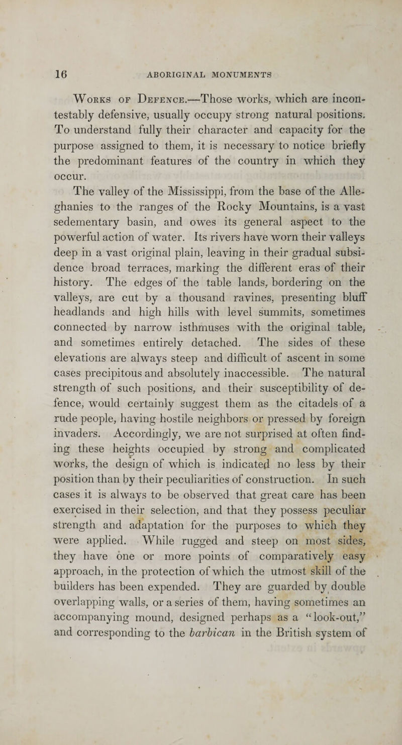 Works of Defence.—Those works, which are incon¬ testably defensive, usually occupy strong natural positions. To understand fully their character and capacity for the purpose assigned to them, it is necessary to notice briefly the predominant features of the country in which they occur. The valley of the Mississippi, from the base of the Alle- ghanies to the ranges of the Rocky Mountains, is a vast sedementary basin, and owes its general aspect to the powerful action of water. Its rivers have worn their valleys deep in a vast original plain, leaving in their gradual subsi¬ dence broad terraces, marking the different eras of their history. The edges of the table lands, bordering on the valleys, are cut by a thousand ravines, presenting bluff headlands and high hills with level summits, sometimes connected by narrow isthmuses with the original table, and sometimes entirely detached. The sides of these elevations are always steep and difficult of ascent in some cases precipitous and absolutely inaccessible. The natural strength of such positions, and their susceptibility of de¬ fence, would certainly suggest them as the citadels of a rude people, having hostile neighbors or pressed by foreign invaders. Accordingly, we are not surprised at often find¬ ing these heights occupied by strong and complicated works, the design of which is indicated no less by their position than by their peculiarities of construction. In such cases it is always to be observed that great care has been exercised in their selection, and that they possess peculiar strength and adaptation for the purposes to which they were applied. While rugged and steep on most sides, they have one or more points of comparatively easy approach, in the protection of which the utmost skill of the builders has been expended. They are guarded by double overlapping walls, or a series of them, having sometimes an accompanying mound, designed perhaps as a “look-out,” and corresponding to the barbican in the British system of