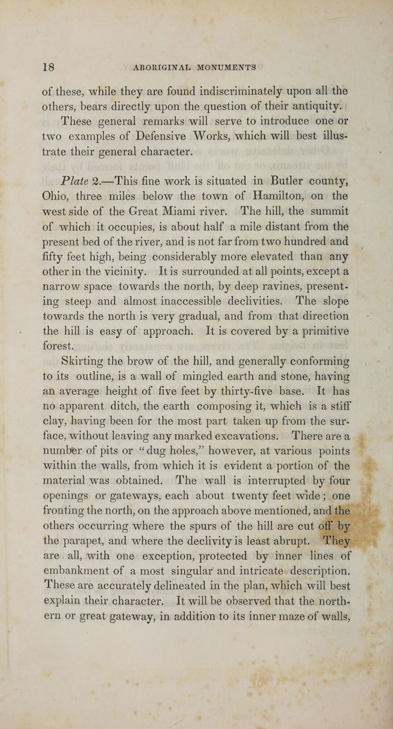 of these, while they are found indiscriminately upon all the others, bears directly upon the question of their antiquity. These general remarks will serve to introduce one or two examples of Defensive Works, which will best illus¬ trate their general character. Plate 2.—This fine work is situated in Butler county, Ohio, three miles below the town of Hamilton, on the west side of the Great Miami river. The hill, the summit of wdiich it occupies, is about half a mile distant from the present bed of the river, and is not far from two hundred and fifty feet high, being considerably more elevated than any other in the vicinity. It is surrounded at all points, except a narrow space towards the north, by deep ravines, present¬ ing steep and almost inaccessible declivities. The slope towards the north is very gradual, and from that direction the hill is easy of approach. It is covered by a primitive forest. Skirting the brow of the hill, and generally conforming to its outline, is a wall of mingled earth and stone, having an average height of five feet by thirty-five base. It has no apparent ditch, the earth composing it, which is a stiff clay, having been for the most part taken up from the sur¬ face, without leaving any marked excavations. There are a number of pits or “ dug holes,” however, at various points within the walls, from which it is evident a portion of the material was obtained. The wall is interrupted by four openings or gateways, each about twenty feet wide; one fronting the north, on the approach above mentioned, and the others occurring where the spurs of the hill are cut off by the parapet, and where the declivity is least abrupt. They are all, with one exception, protected by inner lines of embankment of a most singular and intricate description. These are accurately delineated in the plan, which will best explain their character. It will be observed that the north¬ ern or great gateway, in addition to its inner maze of walls,