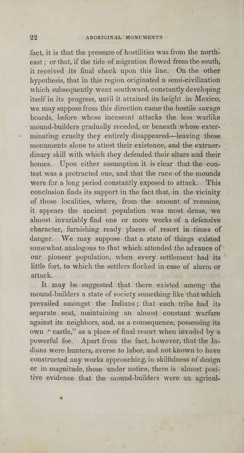 fact, it is that the pressure of hostilities was from the north¬ east ; or that, if the tide of migration flowed from the south, it received its final check upon this line. On the other hypothesis, that in this region originated a semi-civilization which subsequently went southward, constantly developing itself in its progress, until it attained its height in Mexico, we may suppose from this direction came the hostile savage hoards, before whose incessant attacks the less warlike mound-builders gradually receded, or beneath whose exter¬ minating cruelty they entirely disappeared—leaving these monuments alone to attest their existence, and the extraor¬ dinary skill with which they defended their altars and their homes. Upon either assumption it is clear that the con¬ test was a protracted one, and that the race of the mounds were for a long period constantly exposed to attack. This conclusion finds its support in the fact that, in the vicinity of those localities, where, from the amount of remains, it appears the ancient population was most dense, we almost invariably find one or more works of a defensive character, furnishing ready places of resort in times of danger. We may suppose that a state of things existed somewhat analogous to that which attended the advance of our pioneer population, when every settlement had its little fort, to which the settlers flocked in case of alarm or attack. It may be suggested that there existed among the mound-builders a state of society something like that which prevailed amongst the Indians ; that each tribe had its separate seat, maintaining an almost constant warfare against its neighbors, and, as a consequence, possessing its own “ castle,” as a place of final resort when invaded by a powerful foe. Apart from the fact, however, that the In¬ dians were hunters, averse to labor, and not known to have constructed any works approaching, in skilfulness of design or in magnitude, those under notice, there is almost posi¬ tive evidence that the mound-builders were an agricul-