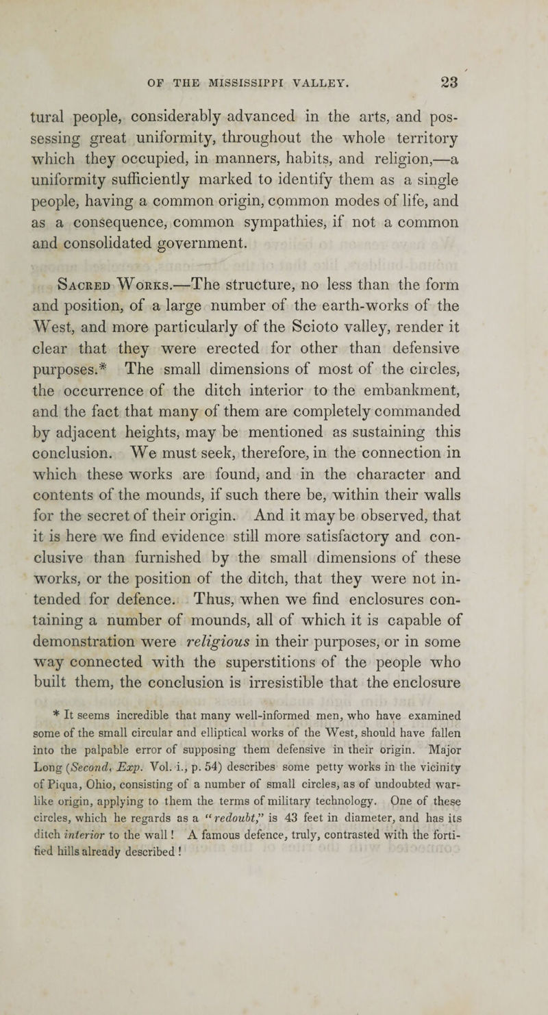 tural people, considerably advanced in the arts, and pos¬ sessing great uniformity, throughout the whole territory which they occupied, in manners, habits, and religion,—a uniformity sufficiently marked to identify them as a single people, having a common origin, common modes of life, and as a consequence, common sympathies, if not a common and consolidated government. Sacred Works.—The structure, no less than the form and position, of a large number of the earth-works of the West, and more particularly of the Scioto valley, render it clear that they were erected for other than defensive purposes.* The small dimensions of most of the circles, the occurrence of the ditch interior to the embankment, and the fact that many of them are completely commanded by adjacent heights, may be mentioned as sustaining this conclusion. We must seek, therefore, in the connection in which these works are found, and in the character and contents of the mounds, if such there be, within their walls for the secret of their origin. And it maybe observed, that it is here we find evidence still more satisfactory and con¬ clusive than furnished by the small dimensions of these works, or the position of the ditch, that they were not in¬ tended for defence. Thus, when we find enclosures con¬ taining a number of mounds, all of which it is capable of demonstration were religious in their purposes, or in some way connected with the superstitions of the people who built them, the conclusion is irresistible that the enclosure * It seems incredible that many well-informed men, who have examined some of the small circular and elliptical works of the West, should have fallen into the palpable error of supposing them defensive in their origin. Major Long (Second, Exp. Vol. i., p. 54) describes some petty works in the vicinity of Piqua, Ohio, consisting of a number of small circles, as of undoubted war¬ like origin, applying to them the terms of military technology. One of these circles, which he regards as a “ redoubt” is 43 feet in diameter, and has its ditch interior to the wall! A famous defence, truly, contrasted with the forti¬ fied hills already described!