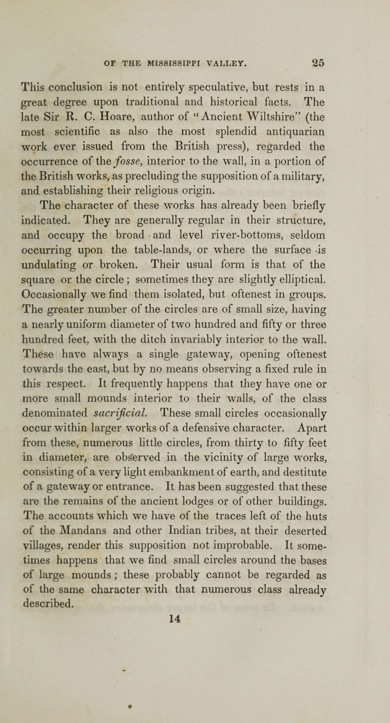 This conclusion is not entirely speculative, but rests in a great degree upon traditional and historical facts. The late Sir R. C. Hoare, author of “Ancient Wiltshire” (the most scientific as also the most splendid antiquarian work ever issued from the British press), regarded the occurrence of the fosse, interior to the wall, in a portion of the British works, as precluding the supposition of a military, and establishing their religious origin. The character of these works has already been briefly indicated. They are generally regular in their structure, and occupy the broad and level river-bottoms, seldom occurring upon the table-lands, or where the surface is undulating or broken. Their usual form is that of the square or the circle ; sometimes they are slightly elliptical. Occasionally we find them isolated, but oftenest in groups. The greater number of the circles are of small size, having a nearly uniform diameter of two hundred and fifty or three hundred feet, with the ditch invariably interior to the wall. These have always a single gateway, opening oftenest towards the east, but by no means observing a fixed rule in this respect. It frequently happens that they have one or more small mounds interior to their walls, of the class denominated sacrificial. These small circles occasionally occur within larger works of a defensive character. Apart from these, numerous little circles, from thirty to fifty feet in diameter, are observed in the vicinity of large works, consisting of a very light embankment of earth, and destitute of a gateway or entrance. It has been suggested that these are the remains of the ancient lodges or of other buildings. The accounts wrhich we have of the traces left of the huts of the Mandans and other Indian tribes, at their deserted villages, render this supposition not improbable. It some¬ times happens that we find small circles around the bases of large mounds ; these probably cannot be regarded as of the same character with that numerous class already described. 14
