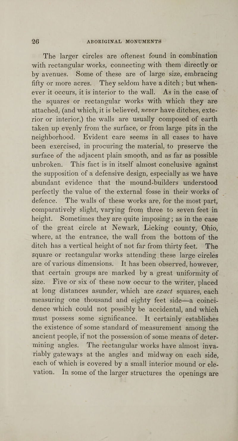 The larger circles are oftenest found in combination with rectangular works, connecting with them directly or by avenues. Some of these are of large size, embracing fifty or more acres. They seldom have a ditch ; but when¬ ever it occurs, it is interior to the wall. As in the case of the squares or rectangular works with which they are attached, (and which, it is believed, never have ditches, exte¬ rior or interior,) the walls are usually composed of earth taken up evenly from the surface, or from large pits in the neighborhood. Evident care seems in all cases to have been exercised, in procuring the material, to preserve the surface of the adjacent plain smooth, and as far as possible unbroken. This fact is in itself almost conclusive against the supposition of a defensive design, especially as we have abundant evidence that the mound-builders understood perfectly the value of the external fosse in their works of defence. The walls of these works are, for the most part, comparatively slight, varying from three to seven feet in height. Sometimes they are quite imposing; as in the case of the great circle at Newark, Licking county, Ohio, where, at the entrance, the wall from the bottom of the ditch has a vertical height of not far from thirty feet. The square or rectangular works attending these large circles are of various dimensions. It has been observed, however, that certain groups are marked by a great uniformity of size. Five or six of these now occur to the writer, placed at long distances asunder, which are exact squares, each measuring one thousand and eighty feet side—a coinci¬ dence which could not possibly be accidental, and which must possess some significance. It certainly establishes the existence of some standard of measurement among the ancient people, if not the possession of some means of deter¬ mining angles. The rectangular works have almost inva¬ riably gateways at the angles and midway on each side, each of which is covered by a small interior mound or ele¬ vation. In some of the larger structures the openings are