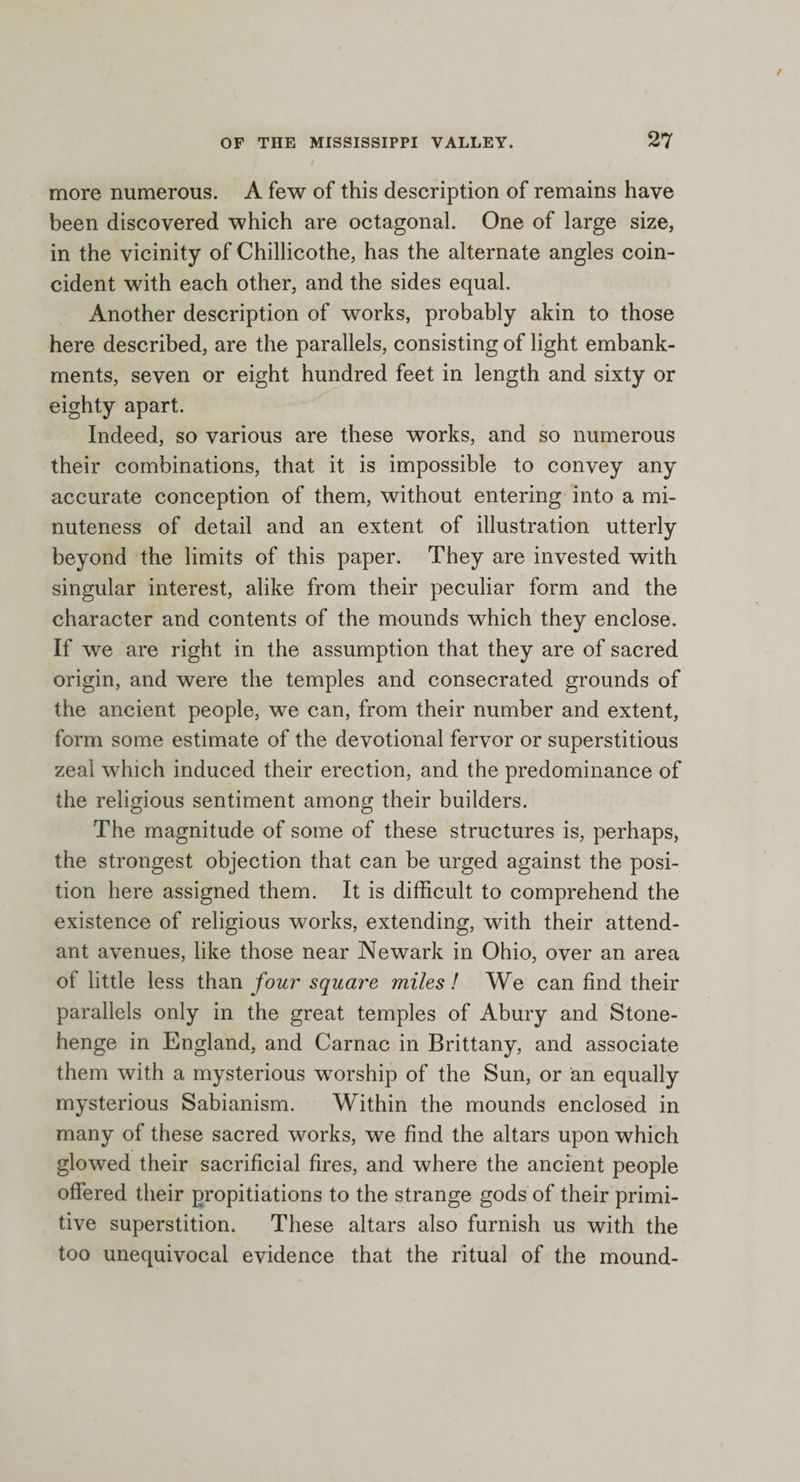 more numerous. A few of this description of remains have been discovered which are octagonal. One of large size, in the vicinity of Chillicothe, has the alternate angles coin¬ cident with each other, and the sides equal. Another description of works, probably akin to those here described, are the parallels, consisting of light embank¬ ments, seven or eight hundred feet in length and sixty or eighty apart. Indeed, so various are these works, and so numerous their combinations, that it is impossible to convey any accurate conception of them, without entering into a mi¬ nuteness of detail and an extent of illustration utterly beyond the limits of this paper. They are invested with singular interest, alike from their peculiar form and the character and contents of the mounds which they enclose. If we are right in the assumption that they are of sacred origin, and were the temples and consecrated grounds of the ancient people, we can, from their number and extent, form some estimate of the devotional fervor or superstitious zeal which induced their erection, and the predominance of the religious sentiment among their builders. The magnitude of some of these structures is, perhaps, the strongest objection that can be urged against the posi¬ tion here assigned them. It is difficult to comprehend the existence of religious works, extending, with their attend¬ ant avenues, like those near Newark in Ohio, over an area of little less than foursquare miles! We can find their parallels only in the great temples of Abury and Stone¬ henge in England, and Carnac in Brittany, and associate them with a mysterious worship of the Sun, or an equally mysterious Sabianism. Within the mounds enclosed in many of these sacred works, we find the altars upon which glowed their sacrificial fires, and where the ancient people offered their propitiations to the strange gods of their primi¬ tive superstition. These altars also furnish us with the too unequivocal evidence that the ritual of the mound-