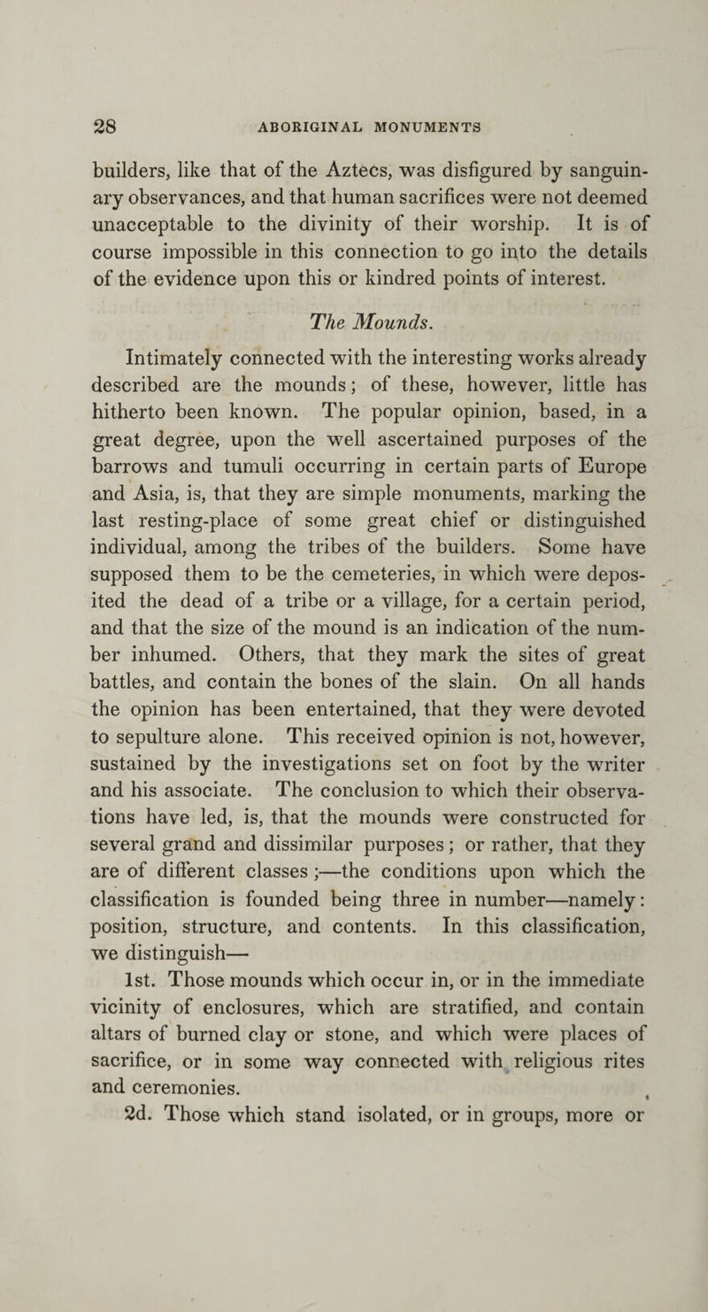 builders, like that of the Aztecs, was disfigured by sanguin¬ ary observances, and that human sacrifices were not deemed unacceptable to the divinity of their worship. It is of course impossible in this connection to go ii^to the details of the evidence upon this or kindred points of interest. The Mounds. Intimately connected with the interesting works already described are the mounds; of these, however, little has hitherto been known. The popular opinion, based, in a great degree, upon the well ascertained purposes of the barrows and tumuli occurring in certain parts of Europe and Asia, is, that they are simple monuments, marking the last resting-place of some great chief or distinguished individual, among the tribes of the builders. Some have supposed them to be the cemeteries, in which were depos¬ ited the dead of a tribe or a village, for a certain period, and that the size of the mound is an indication of the num¬ ber inhumed. Others, that they mark the sites of great battles, and contain the bones of the slain. On all hands the opinion has been entertained, that they were devoted to sepulture alone. This received opinion is not, however, sustained by the investigations set on foot by the writer and his associate. The conclusion to which their observa¬ tions have led, is, that the mounds were constructed for several grand and dissimilar purposes; or rather, that they are of different classes ;—the conditions upon which the classification is founded being three in number—namely: position, structure, and contents. In this classification, we distinguish— 1st. Those mounds which occur in, or in the immediate vicinity of enclosures, which are stratified, and contain altars of burned clay or stone, and which were places of sacrifice, or in some way connected with religious rites and ceremonies. 2d. Those which stand isolated, or in groups, more or