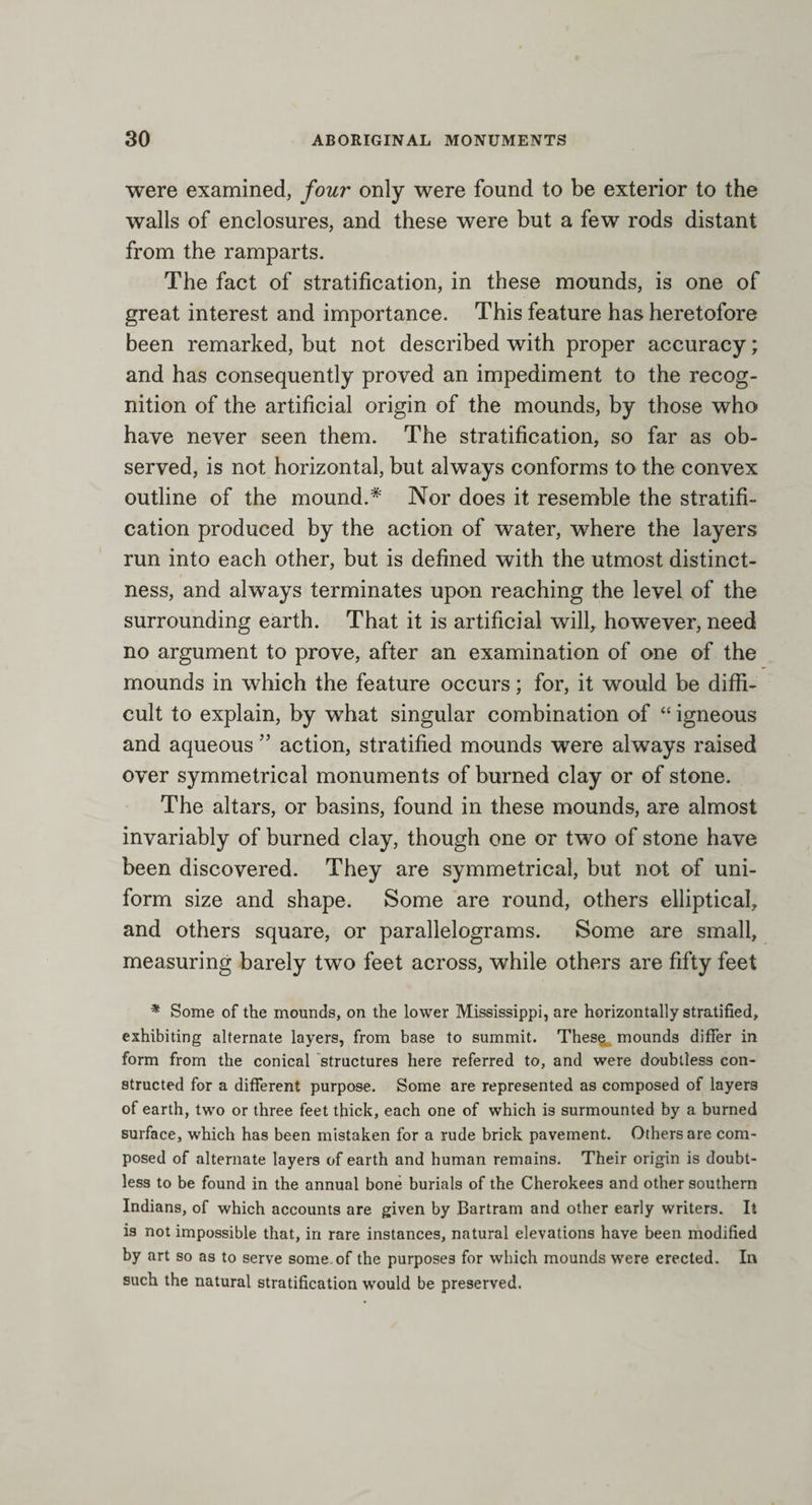 were examined, four only were found to be exterior to the walls of enclosures, and these were but a few rods distant from the ramparts. The fact of stratification, in these mounds, is one of great interest and importance. This feature has heretofore been remarked, but not described with proper accuracy; and has consequently proved an impediment to the recog¬ nition of the artificial origin of the mounds, by those who have never seen them. The stratification, so far as ob¬ served, is not horizontal, but always conforms to the convex outline of the mound.* Nor does it resemble the stratifi¬ cation produced by the action of water, where the layers run into each other, but is defined with the utmost distinct¬ ness, and always terminates upon reaching the level of the surrounding earth. That it is artificial will, however, need no argument to prove, after an examination of one of the mounds in which the feature occurs; for, it would be diffi¬ cult to explain, by what singular combination of “ igneous and aqueous ” action, stratified mounds were always raised over symmetrical monuments of burned clay or of stone. The altars, or basins, found in these mounds, are almost invariably of burned clay, though one or two of stone have been discovered. They are symmetrical, but not of uni¬ form size and shape. Some are round, others elliptical, and others square, or parallelograms. Some are small, measuring barely two feet across, while others are fifty feet * Some of the mounds, on the lower Mississippi, are horizontally stratified, exhibiting alternate layers, from base to summit. These mounds differ in form from the conical structures here referred to, and were doubtless con¬ structed for a different purpose. Some are represented as composed of layers of earth, two or three feet thick, each one of which is surmounted by a burned surface, which has been mistaken for a rude brick pavement. Others are com¬ posed of alternate layers of earth and human remains. Their origin is doubt¬ less to be found in the annual bone burials of the Cherokees and other southern Indians, of which accounts are given by Bartram and other early writers. It is not impossible that, in rare instances, natural elevations have been modified by art so as to serve some, of the purposes for which mounds were erected. In such the natural stratification would be preserved.