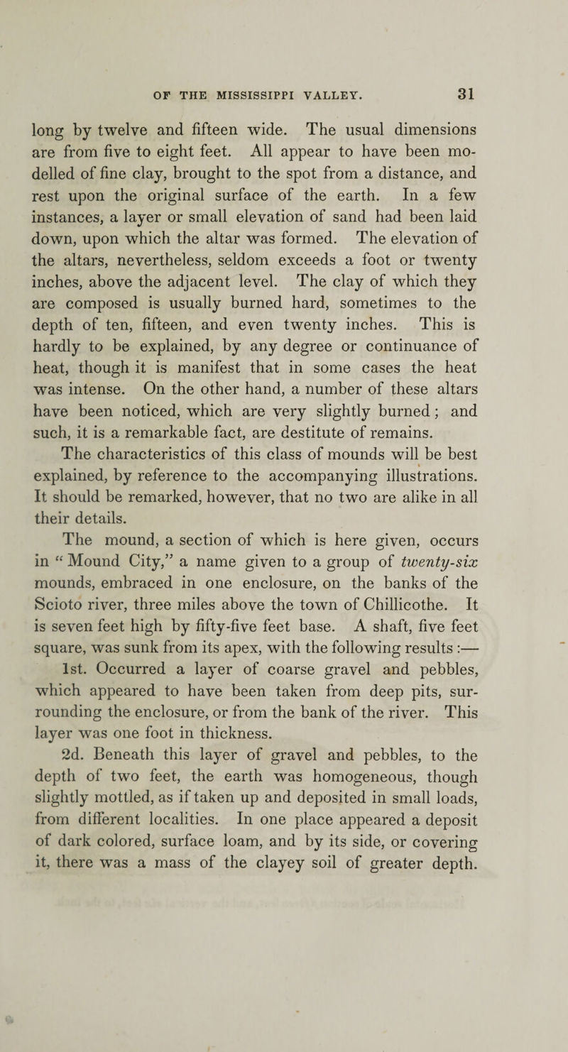 long by twelve and fifteen wide. The usual dimensions are from five to eight feet. All appear to have been mo¬ delled of fine clay, brought to the spot from a distance, and rest upon the original surface of the earth. In a few instances, a layer or small elevation of sand had been laid down, upon which the altar was formed. The elevation of the altars, nevertheless, seldom exceeds a foot or twenty inches, above the adjacent level. The clay of which they are composed is usually burned hard, sometimes to the depth of ten, fifteen, and even twenty inches. This is hardly to be explained, by any degree or continuance of heat, though it is manifest that in some cases the heat was intense. On the other hand, a number of these altars have been noticed, which are very slightly burned; and such, it is a remarkable fact, are destitute of remains. The characteristics of this class of mounds will be best » explained, by reference to the accompanying illustrations. It should be remarked, however, that no two are alike in all their details. The mound, a section of which is here given, occurs in “ Mound City,” a name given to a group of twenty-six mounds, embraced in one enclosure, on the banks of the Scioto river, three miles above the town of Chillicothe. It is seven feet high by fifty-five feet base. A shaft, five feet square, was sunk from its apex, with the following results :— 1st. Occurred a layer of coarse gravel and pebbles, which appeared to have been taken from deep pits, sur¬ rounding the enclosure, or from the bank of the river. This layer was one foot in thickness. 2d. Beneath this layer of gravel and pebbles, to the depth of two feet, the earth was homogeneous, though slightly mottled, as if taken up and deposited in small loads, from different localities. In one place appeared a deposit of dark colored, surface loam, and by its side, or covering it, there was a mass of the clayey soil of greater depth.