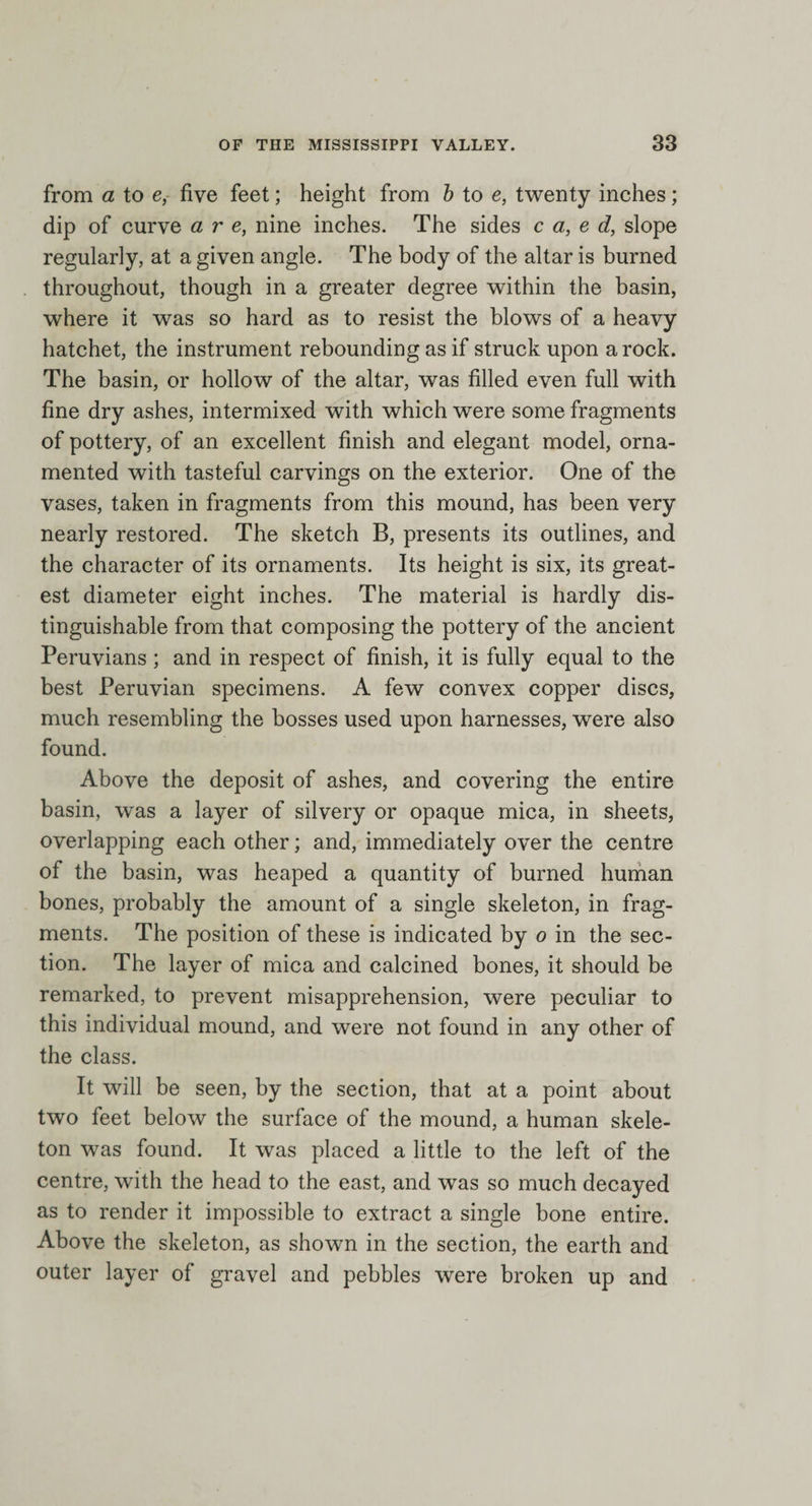 from a to e, five feet; height from b to e, twenty inches; dip of curve are, nine inches. The sides c a, e d, slope regularly, at a given angle. The body of the altar is burned throughout, though in a greater degree within the basin, where it was so hard as to resist the blows of a heavy hatchet, the instrument rebounding as if struck upon a rock. The basin, or hollow of the altar, was filled even full with fine dry ashes, intermixed with which were some fragments of pottery, of an excellent finish and elegant model, orna¬ mented with tasteful carvings on the exterior. One of the vases, taken in fragments from this mound, has been very nearly restored. The sketch B, presents its outlines, and the character of its ornaments. Its height is six, its great¬ est diameter eight inches. The material is hardly dis¬ tinguishable from that composing the pottery of the ancient Peruvians ; and in respect of finish, it is fully equal to the best Peruvian specimens. A few convex copper discs, much resembling the bosses used upon harnesses, were also found. Above the deposit of ashes, and covering the entire basin, was a layer of silvery or opaque mica, in sheets, overlapping each other; and, immediately over the centre of the basin, was heaped a quantity of burned human bones, probably the amount of a single skeleton, in frag¬ ments. The position of these is indicated by o in the sec¬ tion. The layer of mica and calcined bones, it should be remarked, to prevent misapprehension, were peculiar to this individual mound, and were not found in any other of the class. It will be seen, by the section, that at a point about two feet below the surface of the mound, a human skele¬ ton was found. It was placed a little to the left of the centre, with the head to the east, and was so much decayed as to render it impossible to extract a single bone entire. Above the skeleton, as shown in the section, the earth and outer layer of gravel and pebbles were broken up and