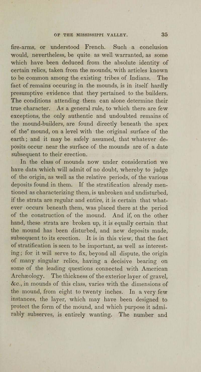 fire-arms, or understood French. Such a conclusion would, nevertheless, be quite as well warranted, as some which have been deduced from the absolute identity of certain relics, taken from the mounds, with articles known to be common among the existing tribes of Indians. The fact of remains occuring in the mounds, is in itself hardly presumptive evidence that they pertained to the builders. The conditions attending them can alone determine their true character. As a general rule, to which there are few exceptions, the only authentic and undoubted remains of the mound-builders, are found directly beneath the apex of the* mound, on a level with the original surface of the earth; and it may be safely assumed, that whatever de¬ posits occur near the surface of the mounds are of a date subsequent to their erection. In the class of mounds now under consideration we have data which will admit of no doubt, whereby to judge of the origin, as well as the relative periods, of the various deposits found in them. If the stratification already men¬ tioned as characterizing them, is unbroken and undisturbed, if the strata are regular and entire, it is certain that what¬ ever occurs beneath them, was placed there at the period of the construction of the mound. And if, on the other hand, these strata are broken up, it is equally certain that the mound has been disturbed, and new deposits made, subsequent to its erection. It is in this view, that the fact of stratification is seen to be important, as well as interest¬ ing ; for it will serve to fix, beyond all dispute, the origin of many singular relics, having a decisive bearing on some of the leading questions connected with American Archaeology. The thickness of the exterior layer of gravel, &amp;c., in mounds of this class, varies with the dimensions of the mound, from eight to twenty inches. In a very few instances, the layer, which may have been designed to protect the form of the mound, and which purpose it admi¬ rably subserves, is entirely wanting. The number and