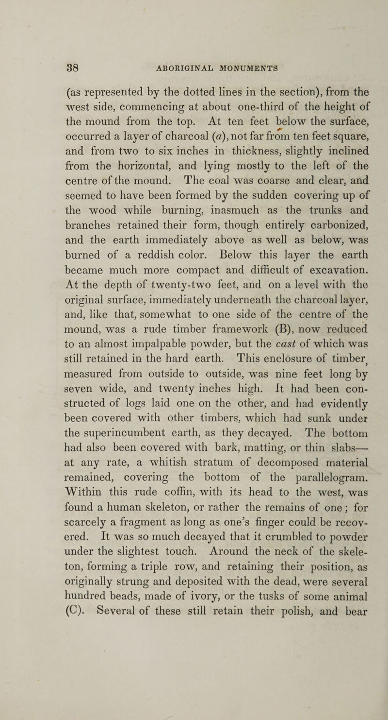 (as represented by the dotted lines in the section), from the west side, commencing at about one-third of the height of the mound from the top. At ten feet below the surface, occurred a layer of charcoal (a), not far from ten feet square, and from two to six inches in thickness, slightly inclined from the horizontal, and lying mostly to the left of the centre of the mound. The coal was coarse and clear, and seemed to have been formed by the sudden covering up of the wood while burning, inasmuch as the trunks and branches retained their form, though entirely carbonized, and the earth immediately above as well as below, was burned of a reddish color. Below this layer the earth became much more compact and difficult of excavation. At the depth of twenty-two feet, and on a level with the original surface, immediately underneath the charcoal layer, and, like that, somewhat to one side of the centre of the mound, was a rude timber framework (B). now reduced to an almost impalpable powder, but the cast of which was still retained in the hard earth. This enclosure of timber y measured from outside to outside, was nine feet long by seven wide, and twenty inches high. It had been con¬ structed of logs laid one on the other, and had evidently been covered with other timbers, which had sunk under the superincumbent earth, as they decayed. The bottom had also been covered with bark, matting, or thin slabs— at any rate, a whitish stratum of decomposed material remained, covering the bottom of the parallelogram. Within this rude coffin, with its head to the west, was found a human skeleton, or rather the remains of one; for scarcely a fragment as long as one’s finger could be recov¬ ered. It was so much decayed that it crumbled to powder under the slightest touch. Around the neck of the skele¬ ton, forming a triple row, and retaining their position, as originally strung and deposited with the dead, were several hundred beads, made of ivory, or the tusks of some animal (C). Several of these still retain their polish, and bear