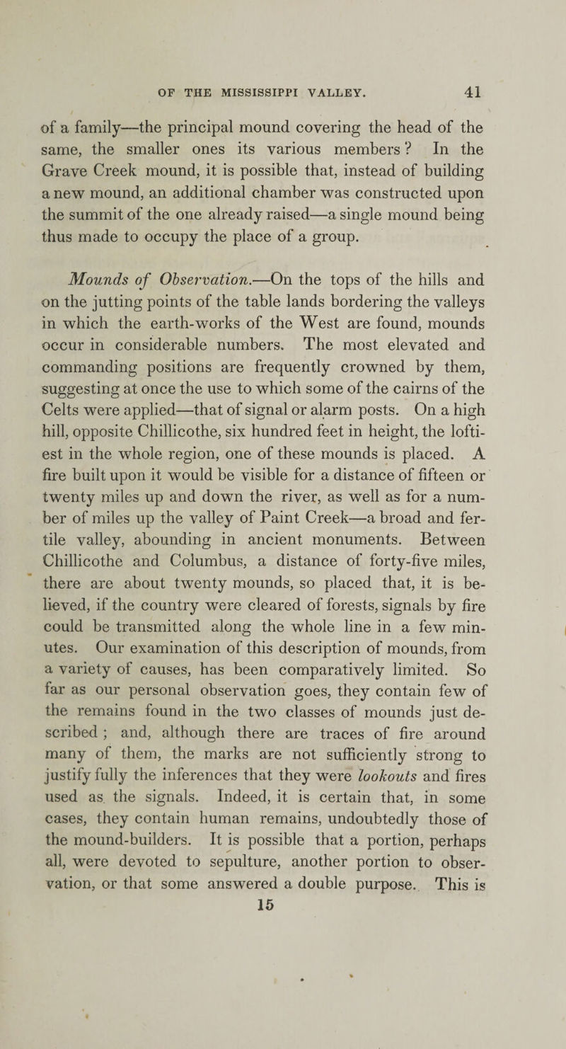 of a family—the principal mound covering the head of the same, the smaller ones its various members ? In the Grave Creek mound, it is possible that, instead of building a new mound, an additional chamber was constructed upon the summit of the one already raised—a single mound being thus made to occupy the place of a group. Mounds of Observation.—On the tops of the hills and on the jutting points of the table lands bordering the valleys in which the earth-works of the West are found, mounds occur in considerable numbers. The most elevated and commanding positions are frequently crowned by them, suggesting at once the use to which some of the cairns of the Celts were applied—that of signal or alarm posts. On a high hill, opposite Chillicothe, six hundred feet in height, the lofti¬ est in the whole region, one of these mounds is placed. A fire built upon it would be visible for a distance of fifteen or twenty miles up and down the river, as well as for a num¬ ber of miles up the valley of Paint Creek—a broad and fer¬ tile valley, abounding in ancient monuments. Between Chillicothe and Columbus, a distance of forty-five miles, there are about twenty mounds, so placed that, it is be¬ lieved, if the country were cleared of forests, signals by fire could be transmitted along the whole line in a few min¬ utes. Our examination of this description of mounds, from a variety of causes, has been comparatively limited. So far as our personal observation goes, they contain few of the remains found in the two classes of mounds just de¬ scribed ; and, although there are traces of fire around many of them, the marks are not sufficiently strong to justify fully the inferences that they were lookouts and fires used as the signals. Indeed, it is certain that, in some cases, they contain human remains, undoubtedly those of the mound-builders. It is possible that a portion, perhaps all, were devoted to sepulture, another portion to obser¬ vation, or that some answered a double purpose. This is 15