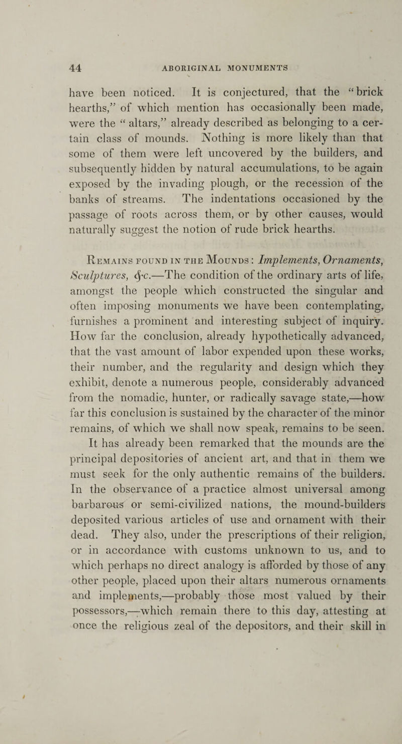 have been noticed. It is conjectured, that the “brick hearths,” of which mention has occasionally been made, were the “ altars,” already described as belonging to a cer¬ tain class of mounds. Nothing is more likely than that some of them were left uncovered by the builders, and subsequently hidden by natural accumulations, to be again exposed by the invading plough, or the recession of the banks of streams. The indentations occasioned by the passage of roots across them, or by other causes, would naturally suggest the notion of rude brick hearths. Remains found in the Mounds : Implements, Ornaments, Sculptures, fyc.—The condition of the ordinary arts of life, amongst the people which constructed the singular and often imposing monuments we have been contemplating, furnishes a prominent and interesting subject of inquiry. How far the conclusion, already hypothetically advanced, that the vast amount of labor expended upon these works, their number, and the regularity and design which they exhibit, denote a numerous people, considerably advanced from the nomadic, hunter, or radically savage state,—how far this conclusion is sustained by the character of the minor remains, of which we shall now speak, remains to be seen. It has already been remarked that the mounds are the principal depositories of ancient art, and that in them we must seek for the only authentic remains of the builders. In the observance of a practice almost universal among barbarous or semi-civilized nations, the mound-builders deposited various articles of use and ornament with their dead. They also, under the prescriptions of their religion, or in accordance with customs unknown to us, and to which perhaps no direct analogy is afforded by those of any other people, placed upon their altars numerous ornaments and implements,—probably those most valued by their possessors,—which remain there to this day, attesting at once the religious zeal of the depositors, and their skill in
