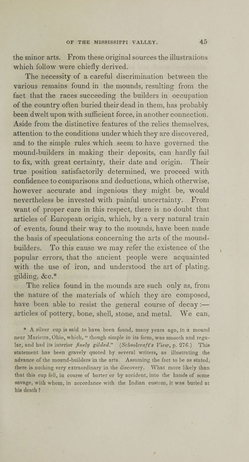 the minor arts. From these original sources the illustrations which follow were chiefly derived. The necessity of a careful discrimination between the various remains found in the mounds, resulting from the fact that the races succeeding the builders in occupation of the country often buried their dead in them, has probably been dwelt upon with sufficient force, in another connection. Aside from the distinctive features of the relics themselves, attention to the conditions under which they are discovered, and to the simple rules which seem to have governed the mound-builders in making their deposits, can hardly fail to fix, with great certainty, their date and origin. Their true position satisfactorily determined, we proceed with confidence to comparisons and deductions, which otherwise, however accurate and ingenious they might be, would nevertheless be invested with painful uncertainty. From want of proper care in this respect, there is no doubt that articles of European origin, which, by a very natural train of events, found their way to the mounds, have been made the basis of speculations concerning the arts of the mound- builders. To this cause we may refer the existence of the popular errors, that the ancient people were acquainted with the use of iron, and understood the art of plating, gilding, &amp;c.* The relics found in the mounds are such only as, from the nature of the materials of which they are composed, have been able to resist the general course of decay:— articles ol pottery, bone, shell, stone, and metal. We can, * A silver cup is said to have been found, many years ago, in a mound near Marietta, Ohio, which, “ though simple in its form, was smooth and regu¬ lar, and had its interior finely gilded.” (Schoolcraft’s View, p. 276.) This statement has been gravely quoted by several writers, as illustrating the advance of the mound-builders in the arts. Assuming the fact to be as stated, there is nothing very extraordinary in the discovery. What more likely than that this cup fell, in course of barter or by accident, into the hands of some savage, with whom, in accordance with the Indian custom, it was buried at his death ?