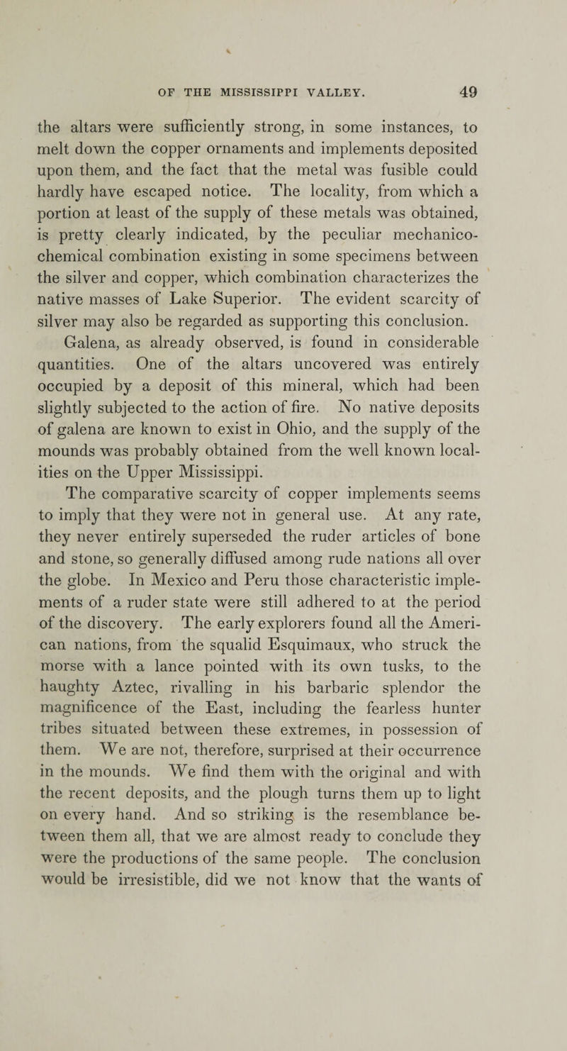 the altars were sufficiently strong, in some instances, to melt down the copper ornaments and implements deposited upon them, and the fact that the metal was fusible could hardly have escaped notice. The locality, from which a portion at least of the supply of these metals was obtained, is pretty clearly indicated, by the peculiar mechanico- chemical combination existing in some specimens between the silver and copper, which combination characterizes the native masses of Lake Superior. The evident scarcity of silver may also be regarded as supporting this conclusion. Galena, as already observed, is found in considerable quantities. One of the altars uncovered was entirely occupied by a deposit of this mineral, which had been slightly subjected to the action of fire. No native deposits of galena are known to exist in Ohio, and the supply of the mounds was probably obtained from the well known local¬ ities on the Upper Mississippi. The comparative scarcity of copper implements seems to imply that they were not in general use. At any rate, they never entirely superseded the ruder articles of bone and stone, so generally diffused among rude nations all over the globe. In Mexico and Peru those characteristic imple¬ ments of a ruder state were still adhered to at the period of the discovery. The early explorers found all the Ameri¬ can nations, from the squalid Esquimaux, who struck the morse with a lance pointed with its own tusks, to the haughty Aztec, rivalling in his barbaric splendor the magnificence of the East, including the fearless hunter tribes situated between these extremes, in possession of them. We are not, therefore, surprised at their occurrence in the mounds. We find them with the original and with the recent deposits, and the plough turns them up to light on every hand. And so striking is the resemblance be¬ tween them all, that we are almost ready to conclude they were the productions of the same people. The conclusion would be irresistible, did we not know that the wants of