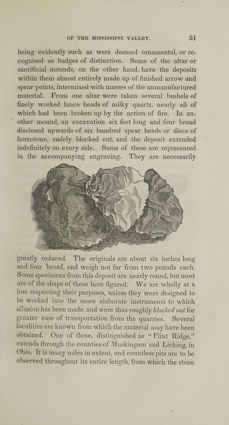 being evidently such as were deemed ornamental, or re¬ cognised as badges of distinction. Some of the altar or sacrificial mounds, on the other hand, have the deposits within them almost entirely made up of finished arrow and spear points, intermixed with masses of the unmanufactured material. From one altar were taken several bushels of finely worked lance heads of milky quartz, nearly all of which had been broken up by the action of fire. In an¬ other mound, an excavation six feet long and four broad disclosed upwards of six hundred spear heads or discs of hornstone, rudely blocked out, and the deposit extended indefinitely on every side. Some of these are represented in the accompanying engraving. They are necessarily greatly reduced. The originals are about six inches long and lour broad, and weigh not far from twTo pounds each. Some specimens from this deposit are nearly round, but most are of the shape of those here figured. We are wholly at a loss respecting their purposes, unless they were designed to be worked into the more elaborate instruments to which allusion has been made, and were thus roughly blocked out for greater ease of transportation from the quarries. Several localities are known from which the material may have been obtained. One of these, distinguished as “ Flint Ridge,” extends through the counties of Muskingum and Licking, in Ohio. It is many miles in extent, and countless pits are to be observed throughout its entire length, from which the stone