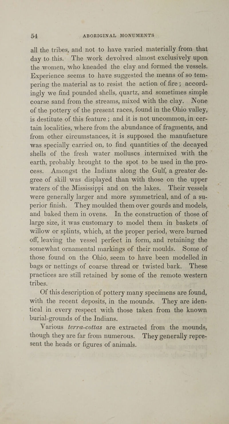 all the tribes, and not to have varied materially from that day to this. The work devolved almost exclusively upon the women, who kneaded the clay and formed the vessels. Experience seems to have suggested the means of so tem¬ pering the material as to resist the action of fire ; accord¬ ingly we find pounded shells, quartz, and sometimes simple coarse sand from the streams, mixed with the clay. None of the pottery of the present races, found in the Ohio valley, is destitute of this feature ; and it is not uncommon, in cer¬ tain localities, where from the abundance of fragments, and from other circumstances, it is supposed the manufacture was specially carried on, to find quantities of the decayed shells of the fresh water molluscs intermixed with the earth, probably brought to the spot to be used in the pro¬ cess. Amongst the Indians along the Gulf, a greater de¬ gree of skill was displayed than with those on the upper waters of the Mississippi and on the lakes. Their vessels were generally larger and more symmetrical, and of a su¬ perior finish. They moulded them over gourds and models, and baked them in ovens. In the construction of those of large size, it was customary to model them in baskets of willow or splints, which, at the proper period, were burned off, leaving the vessel perfect in form, and retaining the somewhat ornamental markings of their moulds. Some of those found on the Ohio, seem to have been modelled in bags or nettings of coarse thread or twisted bark. These practices are still retained by some of the remote western tribes. Of this description of pottery many specimens are found, with the recent deposits, in the mounds. They are iden¬ tical in every respect with those taken from the known burial-grounds of the Indians. Various terra-cottas are extracted from the mounds, though they are far from numerous. They generally repre¬ sent the heads or figures of animals.