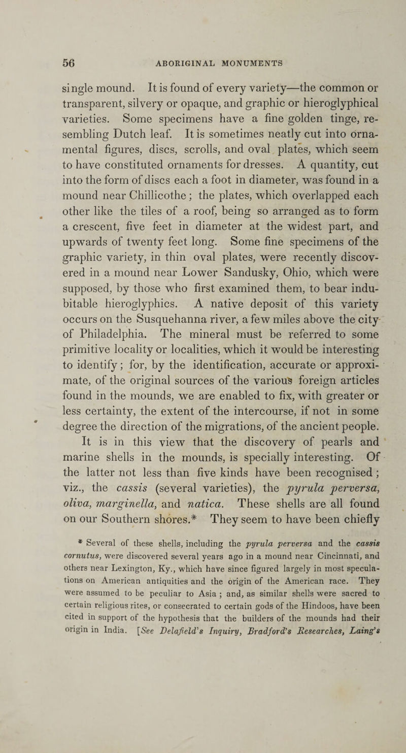 single mound. It is found of every variety—the common or transparent, silvery or opaque, and graphic or hieroglyphical varieties. Some specimens have a fine golden tinge, re¬ sembling Dutch leaf. It is sometimes neatly cut into orna¬ mental figures, discs, scrolls, and oval plates, which seem to have constituted ornaments for dresses. A quantity, cut into the form of discs each a foot in diameter, was found in a mound near Chillicothe; the plates, which overlapped each other like the tiles of a roof, being so arranged as to form a crescent, five feet in diameter at the widest part, and upwards of twenty feet long. Some fine specimens of the graphic variety, in thin oval plates, were recently discov¬ ered in a mound near Lower Sandusky, Ohio, which were supposed, by those who first examined them, to bear indu¬ bitable hieroglyphics. A native deposit of this variety occurs on the Susquehanna river, a few miles above the city of Philadelphia. The mineral must be referred to some primitive locality or localities, which it would be interesting to identify; for, by the identification, accurate or approxi¬ mate, of the original sources of the various foreign articles found in the mounds, we are enabled to fix, with greater or less certainty, the extent of the intercourse, if not in some degree the direction of the migrations, of the ancient people. It is in this view that the discovery of pearls and marine shells in the mounds, is specially interesting. Of the latter not less than five kinds have been recognised; viz., the cassis (several varieties), the pyrula perversa, oliva, marginella, and natica. These shells are all found on our Southern shores.* They seem to have been chiefly * Several of these shells, including the pyrula perversa and the cassis cornutus, were discovered several years ago in a mound near Cincinnati, and others near Lexington, Ky., which have since figured largely in most specula¬ tions on American antiquities and the origin of the American race. They were assumed to be peculiar to Asia ; and, as similar shells were sacred to certain religious rites, or consecrated to certain gods of the Hindoos, have been cited in support of the hypothesis that the builders of the mounds had their origin in India. [See Delafield's Inquiry, Bradford’s Researches, Laing’s