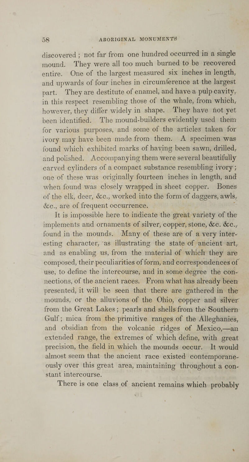 discovered ; not far from one hundred occurred in a single mound. They were all too much burned to be recovered entire. One of the largest measured six inches in length, and upwards of four inches in circumference at the largest part. They are destitute of enamel, and have a pulp cavity, in this respect resembling those of the whale, from which, however, they differ widely in shape. They have not yet been identified. The mound-builders evidently used them for various purposes, and some of the articles taken for ivory may have been made from them. A specimen was found which exhibited marks of having been sawn, drilled, and polished. Accompanying them were several beautifully carved cylinders of a compact substance resembling ivory; one of these was originally fourteen inches in length, and when found was closely wrapped in sheet copper. Bones of the elk, deer, &amp;c., worked into the form of daggers, awls, &amp;c., are of frequent occurrence. It is impossible here to indicate the great variety of the implements and ornaments of silver, copper, stone, &amp;c. &amp;c., found in the mounds. Many of these are of a very inter¬ esting character, as illustrating the state of ancient art, and as enabling us, from the material of which they are composed, their peculiarities of form, and correspondences of use, to define the intercourse, and in some degree the con¬ nections, of the ancient races. From what has already been presented, it will be seen that there are gathered in the mounds, or the alluvions of the Ohio, copper and silver from the Great Lakes; pearls and shells from the Southern Gulf; mica from the primitive ranges of the Alleghanies, and obsidian from the volcanic ridges of Mexico,—an extended range, the extremes of which define, with great precision, the field in which the mounds occur. It wrould almost seem that the ancient race existed contemporane¬ ously over this great area, maintaining throughout a con¬ stant intercourse. There is one class of ancient remains which probably