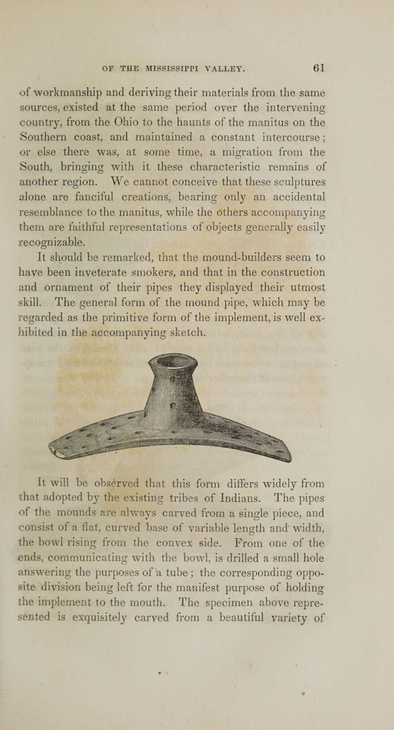 of workmanship and deriving their materials from the same sources, existed at the same period over the intervening country, from the Ohio to the haunts of the manitus on the Southern coast, and maintained a constant intercourse; or else there was, at some time, a migration from the South, bringing with it these characteristic remains of another region. We cannot conceive that these sculptures alone are fanciful creations, bearing only an accidental resemblance to the manitus, while the others accompanying them are faithful representations of objects generally easily recognizable. It should be remarked, that the mound-builders seem to have been inveterate smokers, and that in the construction and ornament of their pipes they displayed their utmost skill. The general form of the mound pipe, which may be regarded as the primitive form of the implement, is well ex¬ hibited in the accompanying sketch. It will be observed that this form differs widely from that adopted by the existing tribes of Indians. The pipes of the mounds are always carved from a single piece, and consist of a flat, curved base of variable length and' width, the bowl rising from the convex side. From one of the ends, communicating with the bowl, is drilled a small hole answering the purposes of a tube ; the corresponding oppo¬ site division being left for the manifest purpose of holding the implement to the mouth. The specimen above repre¬ sented is exquisitely carved from a beautiful variety of