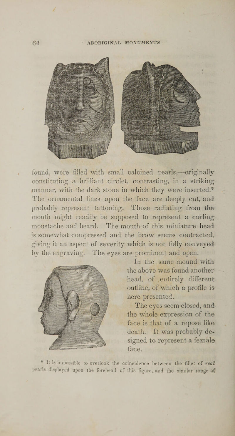 found, were filled with small calcined pearls,—originally constituting a brilliant circlet, contrasting, in a striking n Oft manner, with the dark stone in which they were inserted The ornamental lines upon the face are deeply cut, and probably represent tattooing. Those radiating from the mouth might readily be supposed to represent a curling moustache and beard. The mouth of this miniature head is somewhat compressed and the brow seems contracted, giving it an aspect of severity which is not fully conveyed by the engraving. The eyes are prominent and open. In the same mound with the above was found another head, of entirely different outline, of which a profile is here presented. The eyes seem closed, and the whole expression of the face is that of a repose like death. It was probably de¬ signed to represent a female face. * It is impossible to overlook the coincidence between the fillet of real pearls displayed upon the forehead of this figure, and the similar range of