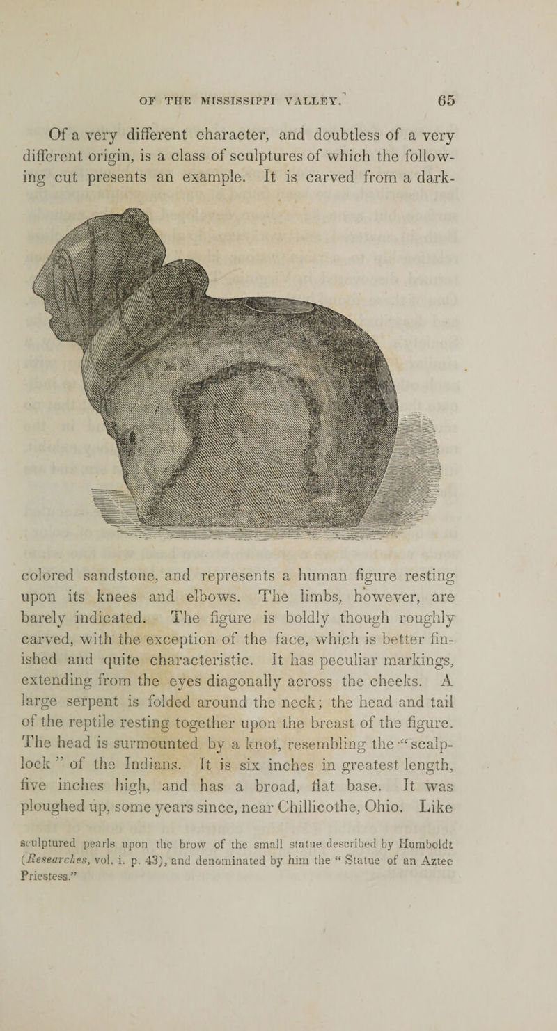 Of a very different character, and doubtless of a very different origin, is a class of sculptures of which the follow¬ ing cut presents an example. It is carved from a dark- colored sandstone, and represents a human figure resting upon its knees and elbows. The limbs, however, are barely indicated. The figure is boldly though roughly carved, with the exception of the face, which is better fin¬ ished and quite characteristic. It has peculiar markings, extending from the eyes diagonally across the cheeks. A large serpent is folded around the neck; the head and tail of the reptile resting together upon the breast of the figure. The head is surmounted by a knot, resembling the •“ scalp- lock  of the Indians. It is six inches in greatest length, five inches high, and has a broad, flat base. It was ploughed up, some years since, near Chillicothe, Ohio. Like sculptured pearls upon the brow of the small statue described by Humboldt (■Researches, vol. i. p. 43), and denominated by him the “ Statue of an Aztec Priestess.”