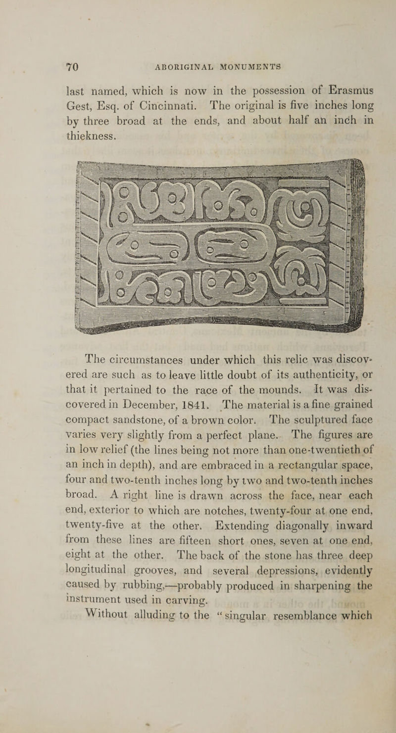 last named, which is now in the possession of Erasmus Gest, Esq. of Cincinnati. The original is five inches long by three broad at the ends, and about half an inch in thickness. The circumstances under which this relic was discov¬ ered are such as to leave little doubt of its authenticity, or that it pertained to the race of the mounds. It was dis¬ covered in December, 1841. The material is a fine grained compact sandstone, of a brown color. The sculptured face varies very slightly from a perfect plane. The figures are in low relief (the lines being not more than one-twentieth of an inch in depth), and are embraced in a rectangular space, lour and two-tenth inches long by two and two-tenth inches broad. A right line is drawn across the face, near each end, exterior to which are notches, twenty-four at one end, twenty-five at the other. Extending diagonally inward from these lines are fifteen short ones, seven at one end, eight at the other. The back of the stone has three deep longitudinal grooves, and several depressions, evidently caused by rubbing,—probably produced in sharpening the instrument used in carving. VV ithout alluding to the “ singular resemblance which