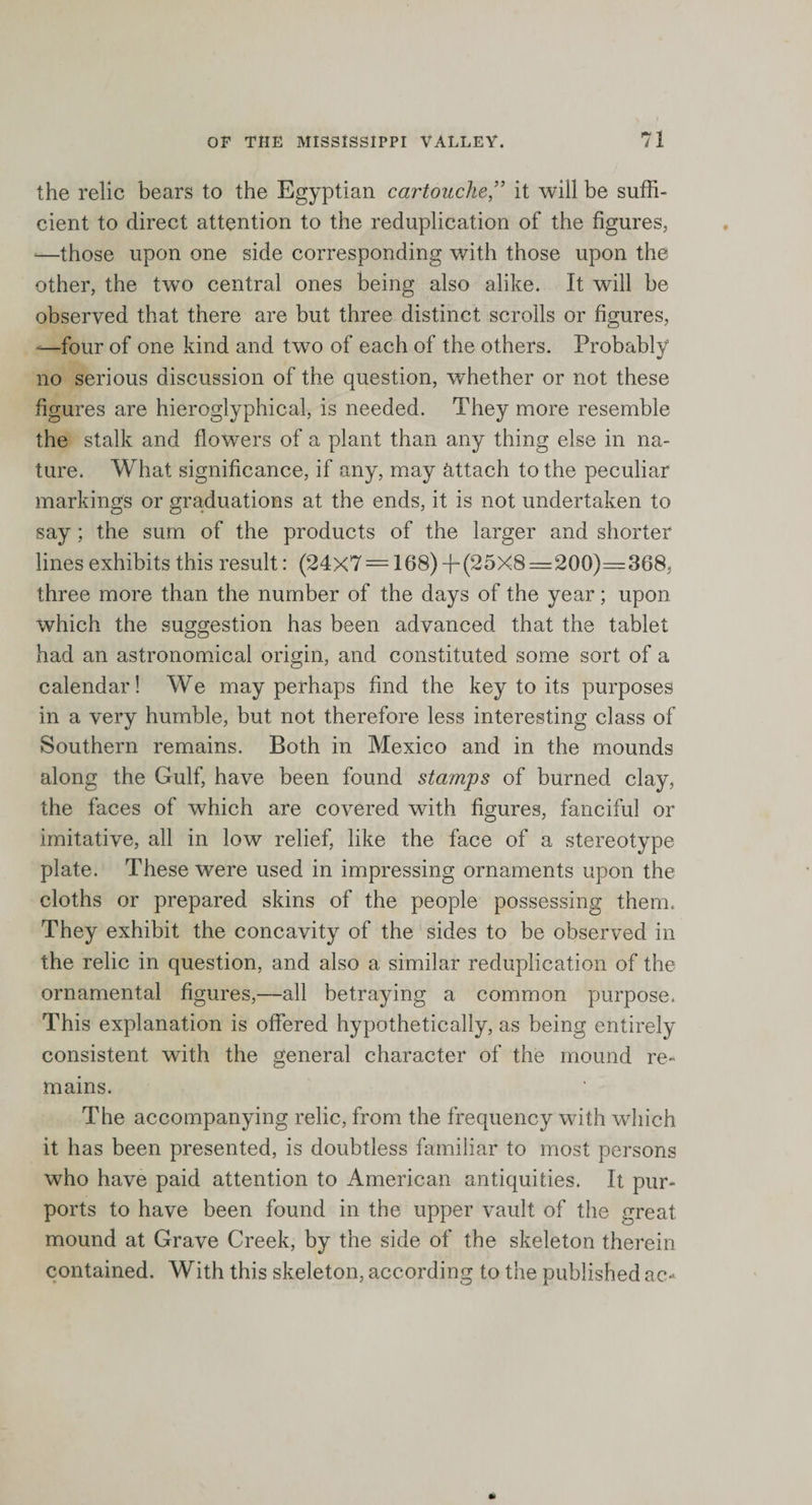 the relic bears to the Egyptian cartoucheit will be suffi¬ cient to direct attention to the reduplication of the figures, *—those upon one side corresponding with those upon the other, the twro central ones being also alike. It will be observed that there are but three distinct scrolls or figures, -—four of one kind and two of each of the others. Probably no serious discussion of the question, whether or not these figures are hieroglyphical, is needed. They more resemble the stalk and flowers of a plant than any thing else in na¬ ture. What significance, if any, may attach to the peculiar markings or graduations at the ends, it is not undertaken to say ; the sum of the products of the larger and shorter lines exhibits this result: (24x7= 168) -f(25X8=200)=368, three more than the number of the days of the year; upon which the suggestion has been advanced that the tablet had an astronomical origin, and constituted some sort of a calendar! We may perhaps find the key to its purposes in a very humble, but not therefore less interesting class of Southern remains. Both in Mexico and in the mounds along the Gulf, have been found stamps of burned clay, the faces of which are covered with figures, fanciful or imitative, all in low relief, like the face of a stereotype plate. These were used in impressing ornaments upon the cloths or prepared skins of the people possessing them. They exhibit the concavity of the sides to be observed in the relic in question, and also a similar reduplication of the ornamental figures,—all betraying a common purpose. This explanation is offered hypothetically, as being entirely consistent with the general character of the mound re¬ mains. The accompanying relic, from the frequency with which it has been presented, is doubtless familiar to most persons who have paid attention to American antiquities. It pur¬ ports to have been found in the upper vault of the great mound at Grave Creek, by the side of the skeleton therein contained. With this skeleton, according to the published ac*