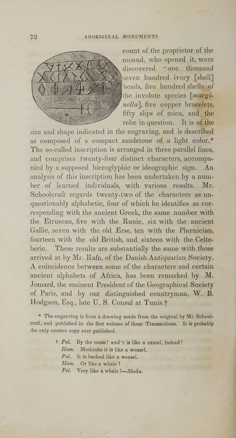 count of the proprietor of the mound, who opened it, were discovered one thousand the involute species [rnargi- nella], five copper bracelets, fifty slips of mica, and the relic in question. It is of the size and shape indicated in the engraving, and is described as composed of a compact sandstone of a light color.* The so-called inscription is arranged in three parallel lines, and comprises twenty-four distinct characters, accompa¬ nied by a supposed hieroglyphic or ideographic sign. An analysis of this inscription has been undertaken by a num¬ ber of learned individuals, with various results. Mr. Schoolcraft regards twenty-two of the characters as un¬ questionably alphabetic, four of which he identifies as cor¬ responding with the ancient Greek, the same number with the Etruscan, five with the Runic, six with the ancient Gallic, seven with the old Erse, ten with the Phoenician, fourteen with the old British, and sixteen with the Celte- beric. These results are substantially the same with those arrived at by Mr. Rafn, of the Danish Antiquarian Society. A coincidence between some of the characters and certain ancient alphabets of Africa, has been remarked by M. Jomard, the eminent President of the Geographical Society of Paris, and by our distinguished countryman, W. B. Hodgson, Esq., late U. S. Consul at Tunis.f * The engraving is from a drawing made from the original by Mr. School¬ craft, and published in the first volume of these Transactions. It is probably the only correct copy ever published. t Pol. By the mass ! and’t is like a camel, indeed ! Ham. Methinks it is like a weasel. Pol. It is backed like a weasel. Ham. Or like a whale ? Pol. Very like a whale !—Shales. seven hundred ivory [shell] beads, five hundred shells of