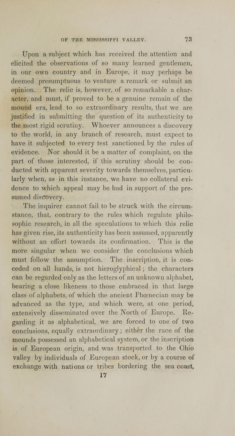 Upon a subject which has received the attention and elicited the observations of so many learned gentlemen, in our own country and in Europe, it may perhaps be deemed presumptuous to venture a remark or submit an opinion. The relic is, however, of so remarkable a char¬ acter, and must, if proved to be a genuine remain of the mound era, lead to so extraordinary results, that we are justified in submitting the question of its authenticity to the most rigid scrutiny. Whoever announces a discovery to the world, in any branch of research, must expect to have it subjected to every test sanctioned by the rules of evidence. Nor should it be a matter of complaint, on the part of those interested, if this scrutiny should be con¬ ducted with apparent severity towards themselves, particu¬ larly when, as in this instance, we have no collateral evi¬ dence to which appeal may be had in support of the pre¬ sumed discovery. The inquirer cannot fail to be struck with the circum¬ stance, that, contrary to the rules which regulate philo¬ sophic research, in all the speculations to which this relic has given rise, its authenticity has been assumed, apparently without an effort towards its confirmation. This is the more singular when we consider the conclusions which must follow the assumption. The inscription, it is con¬ ceded on all hands, is not hieroglyphical; the characters can be regarded only as the letters of an unknown alphabet, bearing a close likeness to those embraced in that large class of alphabets, of which the ancient Phcenecian may be advanced as the type, and which were, at one period, extensively disseminated over the North of Europe. Re¬ garding it as alphabetical, we are forced to one of two conclusions, equally extraordinary; either the race of the mounds possessed an alphabetical system, or the inscription is of European origin, and was transported to the Ohio valley by individuals of European stock, or by a course of exchange with nations or tribes bordering the sea coast, 17