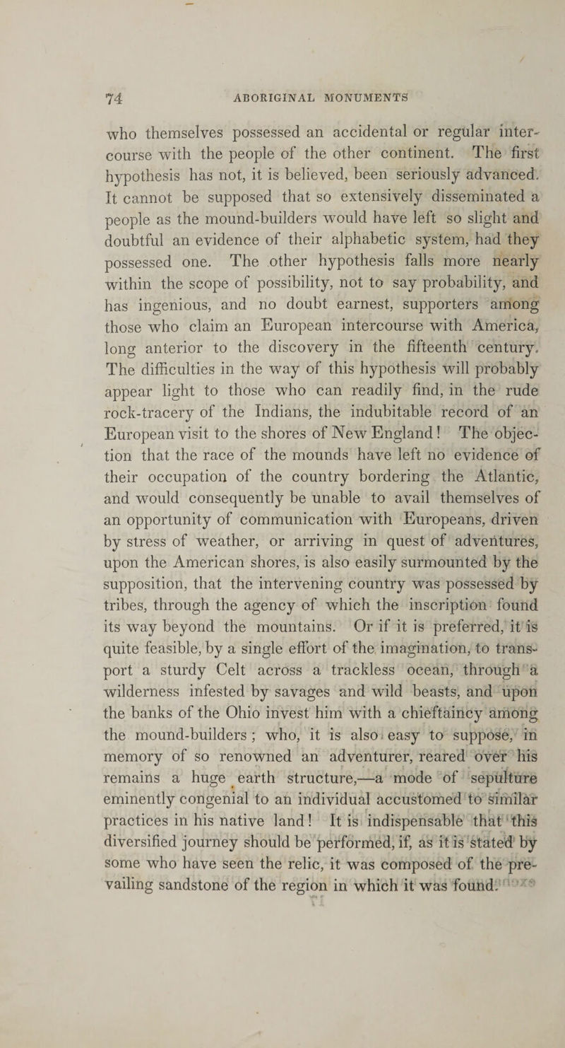 who themselves possessed an accidental or regular inter¬ course with the people of the other continent. The first hypothesis has not, it is believed, been seriously advanced. It cannot be supposed that so extensively disseminated a people as the mound-builders would have left so slight and doubtful an evidence of their alphabetic system, had they possessed one. The other hypothesis falls more nearly within the scope of possibility, not to say probability, and has ingenious, and no doubt earnest, supporters among those who claim an European intercourse with America, long anterior to the discovery in the fifteenth century. The difficulties in the way of this hypothesis will probably appear light to those who can readily find, in the rude rock-tracery of the Indians, the indubitable record of an European visit to the shores of New England! The objec¬ tion that the race of the mounds have left no evidence of their occupation of the country bordering the Atlantic, and would consequently be unable to avail themselves of an opportunity of communication with Europeans, driven by stress of weather, or arriving in quest of adventures, upon the American shores, is also easily surmounted by the supposition, that the intervening country was possessed by tribes, through the agency of which the inscription found its way beyond the mountains. Or if it is preferred, it is quite feasible, by a single effort of the imagination, to trans¬ port a sturdy Celt across a trackless ocean, through a wilderness infested by savages and wild beasts, and upon the banks of the Ohio invest him with a chieftaincy among the mound-builders ; who, it is also easy to suppose, in memory of so renowned an adventurer, reared over his remains a huge (earth structure,—a mode of sepulture eminently congenial to an individual accustomed to similar practices in his native land! It is indispensable that this diversified journey should be performed, if, as it is stated by some who have seen the relic, it was composed of the pre¬ vailing sandstone of the region in which it was found.