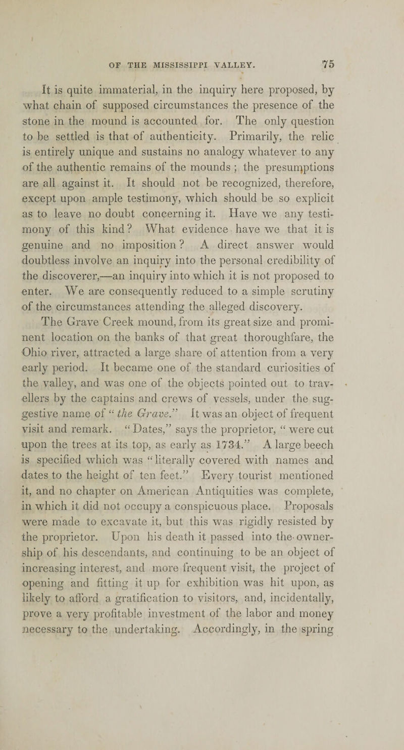 It is quite immaterial, in the inquiry here proposed, by what chain of supposed circumstances the presence of the stone in the mound is accounted for. The only question to be settled is that of authenticity. Primarily, the relic is entirely unique and sustains no analogy whatever to any of the authentic remains of the mounds ; the presurqptions are all against it. It should not be recognized, therefore, except upon ample testimony, which should be so explicit as to leave no doubt concerning it. Have we any testi¬ mony of this kind ? What evidence have we that it is genuine and no imposition ? A direct answer would doubtless involve an inquiry into the personal credibility of the discoverer,—an inquiry into which it is not proposed to enter. We are consequently reduced to a simple scrutiny of the circumstances attending the alleged discovery. The Grave Creek mound, from its great size and promi¬ nent location on the banks of that great thoroughfare, the Ohio river, attracted a large share of attention from a very early period. It became one of the standard curiosities of the valley, and was one of the objects pointed out to trav- « ellers by the captains and crews of vessels, under the sug¬ gestive name of “ the Grave. It was an object of frequent visit and remark. “ Dates,” says the proprietor, “ were cut upon the trees at its top, as early as 1734.” A large beech is specified which was “ literally covered with names and dates to the height of ten feet.” Every tourist mentioned it, and no chapter on American Antiquities was complete, in which it did not occupy a conspicuous place. Proposals were made to excavate it, but this was rigidly resisted by the proprietor. Upon his death it passed into the-owner¬ ship of his descendants, and continuing to be an object of increasing interest, and more frequent, visit, the project of opening and fitting it up for exhibition was hit upon, as likely to afford a gratification to visitors, and, incidentally, prove a very profitable investment of the labor and money necessary to the undertaking. Accordingly, in the spring