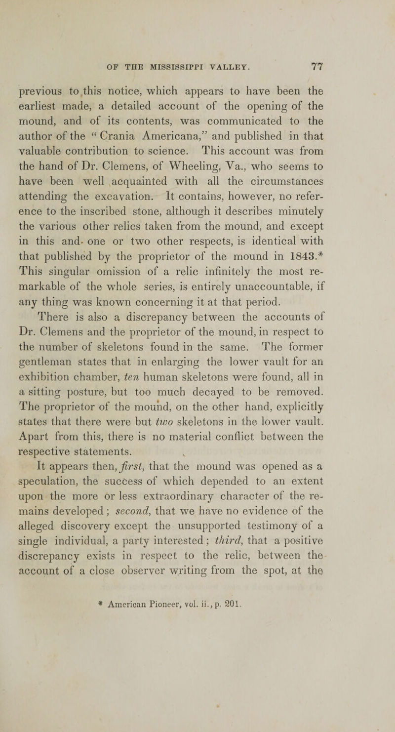 previous to this notice, which appears to have been the earliest made, a detailed account of the opening of the mound, and of its contents, was communicated to the author of the “ Crania Americana,'’ and published in that valuable contribution to science. This account was from the hand of Dr. Clemens, of Wheeling, Ya., who seems to have been well acquainted with all the circumstances attending the excavation. It contains, however, no refer¬ ence to the inscribed stone, although it describes minutely the various other relics taken from the mound, and except in this and* one or two other respects, is identical with that published by the proprietor of the mound in 1843.* This singular omission of a relic infinitely the most re¬ markable of the whole series, is entirely unaccountable, if any thing was known concerning it at that period. There is also a discrepancy between the accounts of Dr. Clemens and the proprietor of the mound, in respect to the number of skeletons found in the same. The former gentleman states that in enlarging the lower vault for an exhibition chamber, ten human skeletons were found, all in a sitting posture, but too much decayed to be removed. The proprietor of the mound, on the other hand, explicitly states that there were but two skeletons in the lower vault. Apart from this, there is no material conflict between the respective statements. It appears thenars/, that the mound was opened as a speculation, the success of which depended to an extent upon the more or less extraordinary character of the re¬ mains developed; second, that we have no evidence of the alleged discovery except the unsupported testimony of a single individual, a party interested; third, that a positive discrepancy exists in respect to the relic, between the account of a close observer writing from the spot, at the * American Pioneer, vol. ii.,p. 201.