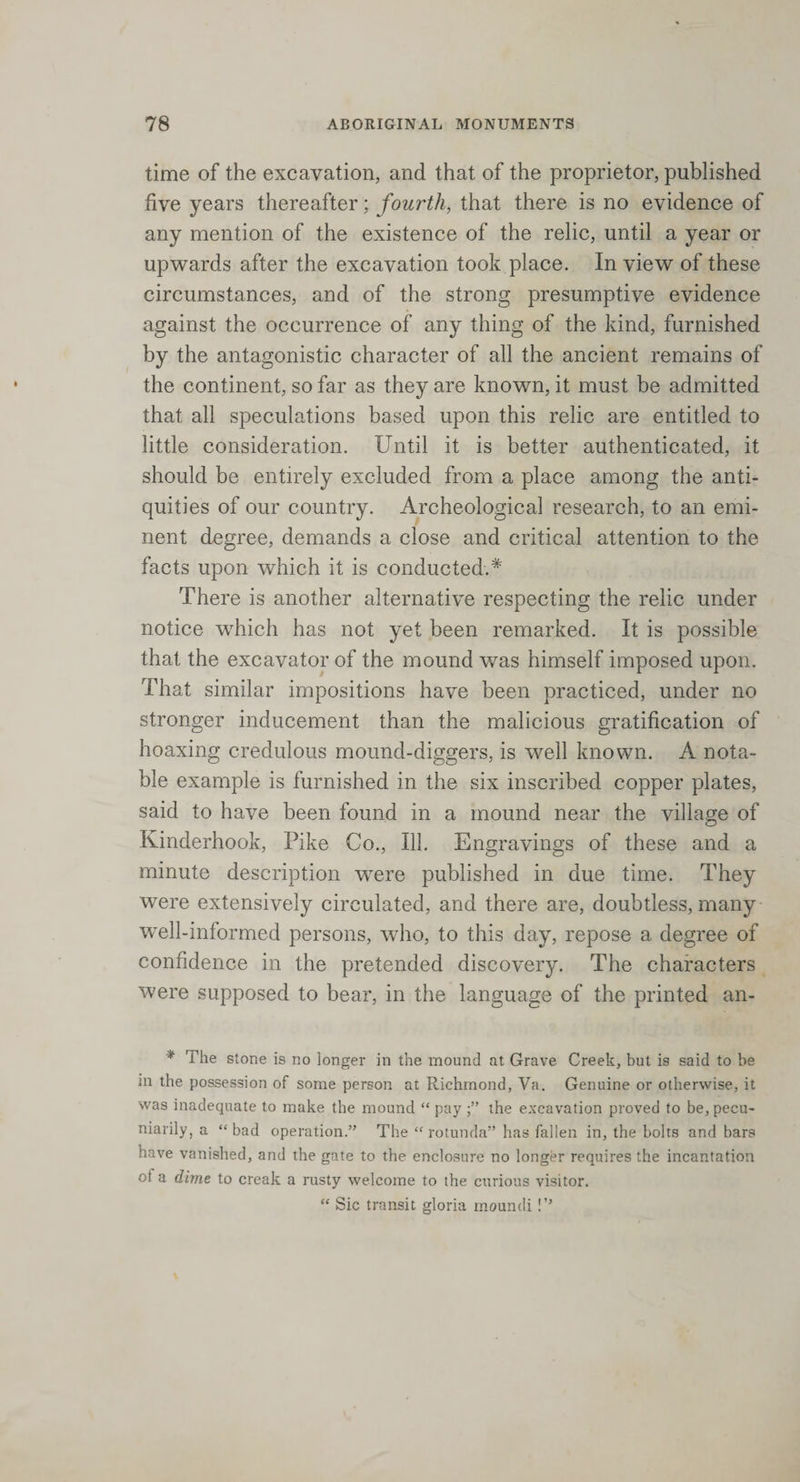 time of the excavation, and that of the proprietor, published five years thereafter; fourth, that there is no evidence of any mention of the existence of the relic, until a year or upwards after the excavation took place. In view of these circumstances, and of the strong presumptive evidence against the occurrence of any thing of the kind, furnished by the antagonistic character of all the ancient remains of the continent, so far as they are known, it must be admitted that all speculations based upon this relic are entitled to little consideration. Until it is better authenticated, it should be entirely excluded from a place among the anti¬ quities of our country. Archeological research, to an emi¬ nent degree, demands a close and critical attention to the facts upon which it is conducted.* There is another alternative respecting the relic under notice which has not yet been remarked. It is possible that the excavator of the mound was himself imposed upon. That similar impositions have been practiced, under no stronger inducement than the malicious gratification of hoaxing credulous mound-diggers, is well known. A nota¬ ble example is furnished in the six inscribed copper plates, said to have been found in a mound near the village of Kinderhook, Pike Co., 113. Engravings of these and a minute description were published in due time. They were extensively circulated, and there are, doubtless, many well-informed persons, who, to this day, repose a degree of confidence in the pretended discovery. The characters were supposed to bear, in the language of the printed an- * The stone is no longer in the mound at Grave Creek, but is said to be in the possession of some person at Richmond, Va. Genuine or otherwise, it was inadequate to make the mound “ pay the excavation proved to be, pecu¬ niarily, a “bad operation.” The “rotunda” has fallen in, the bolts and bars have vanished, and the gate to the enclosure no longer requires the incantation ot a dime to creak a rusty welcome to the curious visitor. “ Sic transit gloria moundi!”