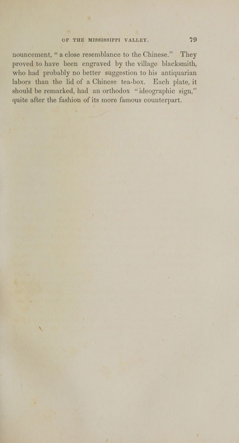 nouncement, “ a close resemblance to the Chinese/’ They proved to have been engraved by the village blacksmith, who had probably no better suggestion to his antiquarian labors than the lid of a Chinese tea-box. Each plate, it should be remarked, had an orthodox “ ideographic sign/’ quite after the fashion of its more famous counterpart.
