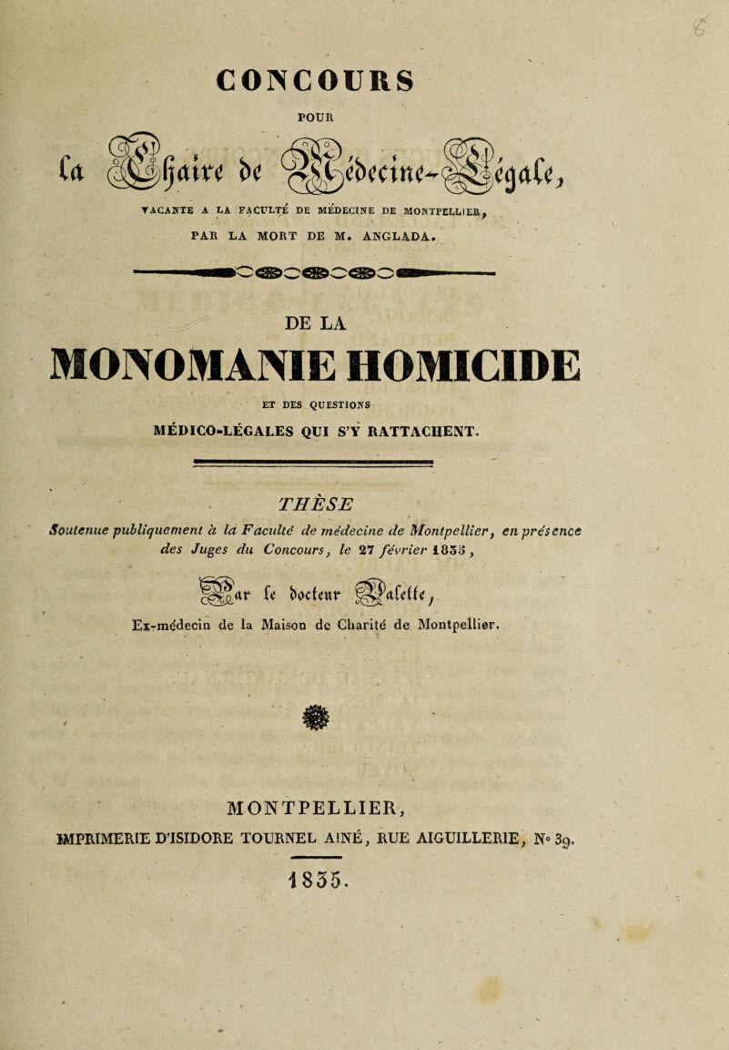 CONCOURS POUR YACANTE A LA FACULTÉ DE MEDECINE DE MONTPELLIER, PAR LA MORT DE M. ANGLADA. tff— DE LA MONOMAISIE HOMICIDE ET DES QUESTIONS MÉDICO-LÉGALES QUI S’Y RATTACHENT. THESE Soutenue publiquement à la Faculté de médecine de Montpellier, en présence des Juges du Concours, le 27 février 1833, ggjar U boefeur Ex-médecin de la Maison de Charité de Montpellier. MONTPELLIER, IMPRIMERIE D’ISIDORE TOURNEL AÎNÉ, RUE AIGUILLERIE, N» 39. 1835.