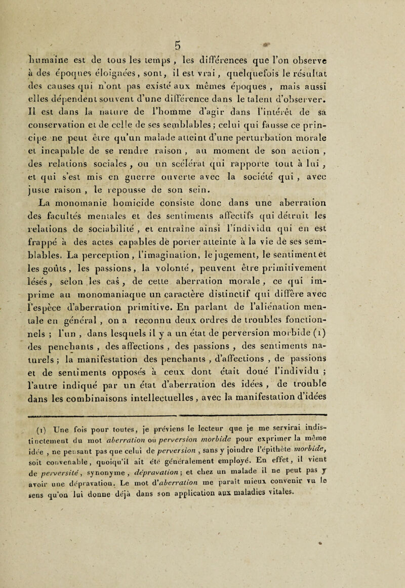 humaine est de tous les temps , les différences que l’on observe à des époques éloignées, sont, il est vrai, quelquefois le résultat des causes qui n’ont pas existé aux mêmes époques, mais aussi elles dépendent souvent d’une différence dans le talent d’observer. Il est dans la nature de l’homme d’agir dans l’intérêt de sa conservation et de celle de ses semblables; celui qui fausse ce prin¬ cipe ne peut être qu’un malade atteint d’une perturbation morale et incapable de se rendre raison , au moment de son action , des relations sociales , ou un scélérat qui rapporte tout à lui , et qui s’est mis en guerre ouverte avec la société qui , avec juste raison , le repousse de son sein. La monomanie homicide consiste donc dans une aberration des facultés mentales et des sentiments affectifs qui détruit les relations de sociabilité , et entraîne ainsi l’individu qui en est frappé à des actes capables de porter atteinte à la vie dé ses sem¬ blables. La perception, l’imagination, lejugement, le sentiment et les goûts , les passions, la volonté , peuvent être primitîvement lésés, selon les cas, de cette aberration morale, ce qui im¬ prime au monomaniaque un caractère distinctif qui diffère avec l’espèce d’aberration primitive. En parlant de l’aliénation men¬ tale en général , on a reconnu deux ordres de troubles fonction¬ nels ; l’un , dans lesquels il y a un état de perversion morbide (1) des penchants , des affections , des passions , des sentiments na¬ turels ; la manifestation des penchants , d’affections , de passions et de sentiments opposés à ceux dont était doue 1 individu ; l’autre indiqué par un état d’aberration des idées , de trouble dans les combinaisons intellectuelles , avec la manifestation d idées (i) Une fois pour toutes, je préviens îe lecteur que je me servirai indis¬ tinctement du mot aberration ou perversion morbide pour exprimer la même idée , ne pensant pas que celui de perversion , sans y joindre l’épithète morbide, soit convenable, quoiqu’il ait été généralement employé. En effet, il vient de perversité, synonyme, dépravation; et chez un malade il ne peut pas y avoir une dépravation. Le mot à'aberration me paraît mieux convenir vu le sens qu’on lui donne déjà dans son application aux maladies vitales.