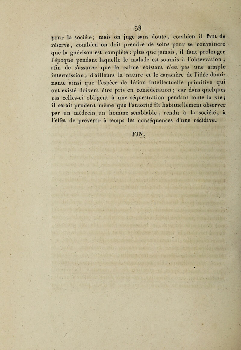 pour la société; mais on juge sans doute, combien il faut de réserve , combien on doit prendre de soins pour se convaincre que la guérison est complète : plus que jamais, il faut prolonger l’époque pendant laquelle le malade est soumis à l’observation , afin de s’assurer que le calme existant n’est pas une simple intermission ; d’ailleurs la nature et le caractère de l’idée domi¬ nante ainsi que l’espèce de lésion intellectuelle primitive qui ont existé doivent être pris en considération ; car dans quelques cas celles-ci obligent à une séquestration pendant toute la vie; il serait prudent même que l’autorité fît habituellement observer par un médecin un homme semblable, rendu à la société, à l’effet de prévenir à temps les conséquences d’une récidive. FIN.