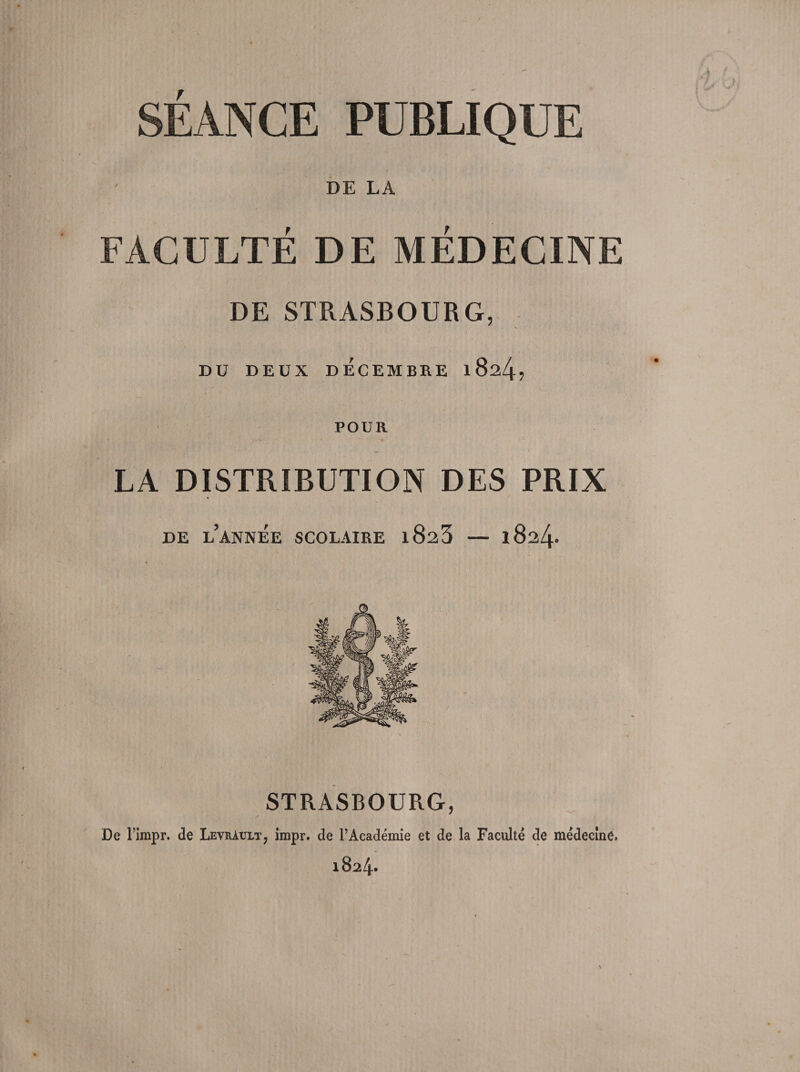 SEANCE PUBLIQUE DE LA FACULTÉ DE MÉDECINE DE STRASBOURG, V DU DEUX DÉCEMBRE 1824? POUR LA DISTRIBUTION DES PRIX DE L’ANNÉE SCOLAIRE l823 — 1824. STRASBOURG, De l’impr. de Levràult, impr. de FAcadémie et de la Faculté de médecine. 1824*