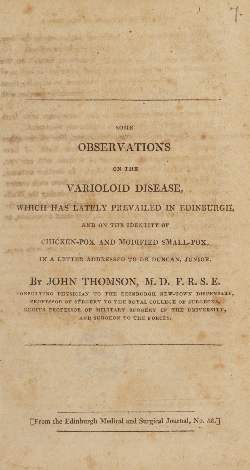 SOME OBSERVATIONS « ON THE VARIOLOID DISEASE, WHICH HAS LATELY PREVAILED IN EDINBURGH, AND ON THE IDENTITY OF CHICKEN-POX AND MODIFIED SMALL-POX, IN A LETTER ADDRESSED TO DR DUNCAN, JUNIOR. By JOHN THOMSON, M. D. F. R. S. E. CONSULTING PHYSICIAN TO THE EDINBURGH NEW-TOWN DISPENSARY, PROFESSOR OF SURGERY TO THE ROYAL COLLEGE OF SURGEONS, REGIUS PROFESSOR OF MILITARY SURGERY IN THE UNIVERSITY, AND SURGEON TO THE FORCES. HFfom the Edinburgh Medical and Surgical Journal, No.