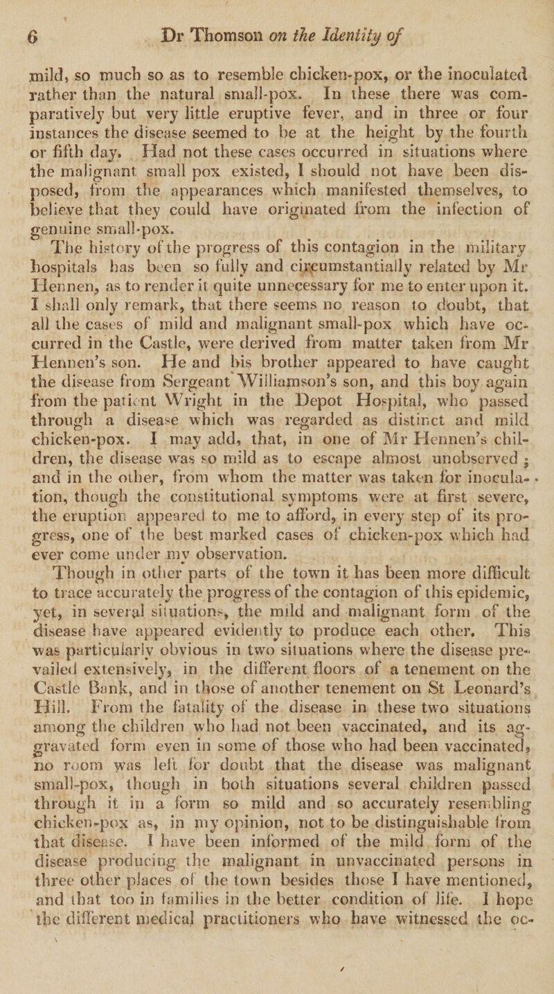 mild* so much so as to resemble chicken-pox, or the inoculated rather than the natural small-pox. In these there was com¬ paratively but very little eruptive fever, and in three or four instances the disease seemed to be at the height by the fourth or fifth day. Had not these cases occurred in situations where the malignant small pox existed, I should not have been dis¬ posed, from the appearances which manifested themselves, to believe that they could have originated from the infection of genuine small-pox. The history of the progress of this contagion in the military hospitals has been so fully and circumstantially related by Mr Tlennen, as to render it quite unnecessary for me to enter upon it. I shall only remark, that there seems no reason to dbubt, that ail th e cases of mild and malignant small-pox which have oc¬ curred in the Castle, were derived from matter taken from Mr Hennen’s son. He and his brother appeared to have caught the disease from Sergeant Williamson’s son, and this boy again from the patient Wright in the Depot Hospital, who passed through a disease which was regarded as distinct and mild chicken-pox. I may add, that, in one of Mr Hennen’s chil¬ dren, the disease was so mild as to escape almost unobserved $ and in the other, from whom the matter was taken for inocula- • tion, though the constitutional symptoms were at first severe, the eruption appeared to me to afford, in every step of its pro¬ gress, one of the best marked cases of chicken-pox which had ever come under mv observation. Though in other parts of the town it has been more difficult to trace accurately the progress of the contagion of this epidemic, yet, in several situation^, the mild and malignant form of the disease have appeared evidently to produce each other. This was particularly obvious in two situations where the disease pre¬ vailed extensively, in the different floors of a tenement on the Castle Bank, and in those of another tenement on St Leonard’s Hill. From the fatality of the disease in these two situations among the children who had not been vaccinated, and its ag¬ gravated form even in some of those who had been vaccinated, no room was left for doubt that the disease was malignant small-pox, though in both situations several children passed through it in a form so mild and so accurately resembling chicken-pox as, in my opinion, not to be distinguishable from that disease. I have been informed of the mild form of the disease producing the malignant in unvaccinated persons in three other places of the town besides those I have mentioned, and that too in families in the better condition of life. I hope the different medical practitioners who have witnessed the oc-