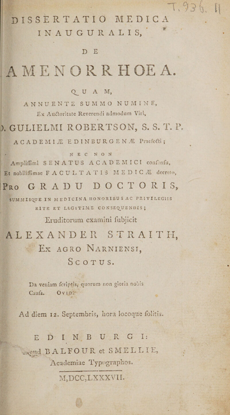 DISSERTATIO MEDICA INAUGURALIS, ■  D E U A M, ANNUENTE SUMMO NUMINE, Ex AuiSIorltate Reverendi admodum Viri, ,). GULIELMI ROBERTSON, S. S. T. P ACADEMIjE EDINBURGENiE Praefcai ; NEC NON AmpIifTiml SENATUS ACADEMICI conTnfu, Et nobiliffimae F A C U I. T A T I 3 M E D I C 7E decreto, Pro gradu DOCTORIS, sum:\iis(^e in medicina honoribus ac privilegiis RITE ET LEGITIME C O N SE Q_U E N DI S ; Eruditorum examini fubjicit ALEXANDER S T R A I T H, Ex AGx^o Narniensi, S C O T u s. Da veniam fcriptis, quorum non gloria nobis Caufa. OviDR r Ad diem 12. Septembris, hora iocoque folitis. E D I N B U R G I: % .xcud BALFOUR et SMELLIE, Academiae Typograplios. M,DCC,LXXXVn.