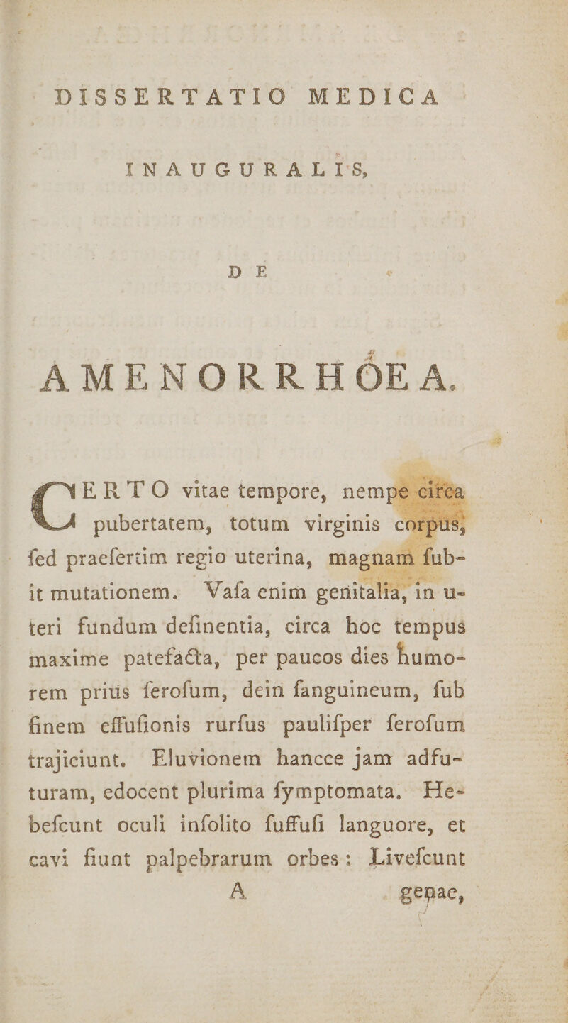 INAUGURATIS, DE A M E N O R R H 6e A, CERTO vitae tempore, nempe cirea pubertatem, totum virginis corpus, fed praefertim regio uterina, magnam fub- it mutationem. Vafa enim genitalia, in u« teri fundum definentia, circa hoc tempus maxime patefada, per paucos dies tiumo- rem prius ferofum, dein fanguineum, fub finem efFufionis rurfus paulifper ferofum trajiciunt. Eluvionem hancce jam adfu-* turam, edocent plurima fymptomata. He- befcunt oculi infolito fufFufi languore, et cavi fiunt palpebrarum orbes ; Livefcunt A