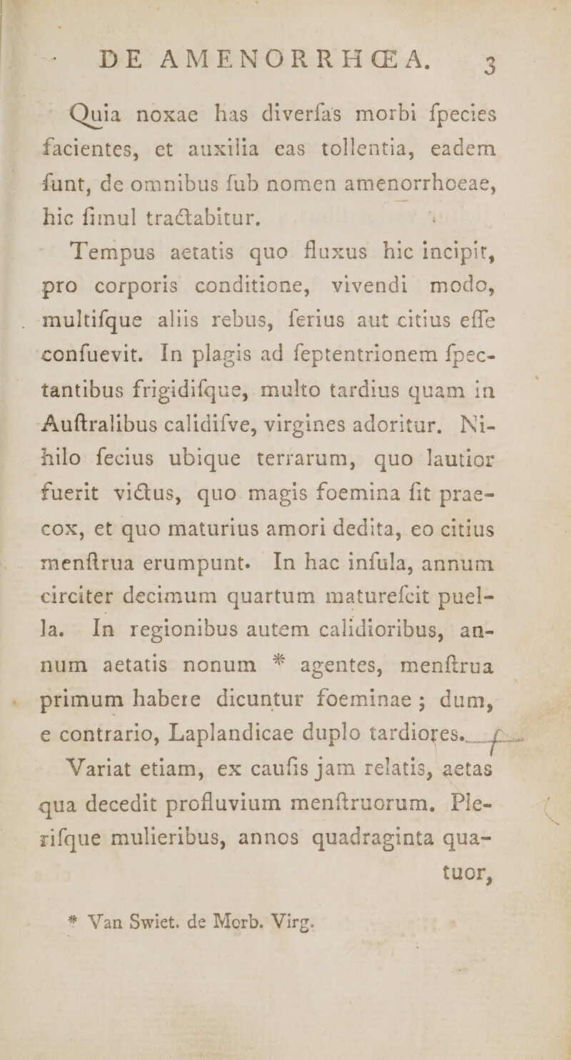 Quia noxae has diverfas morbi fpecies facientes, et auxilia eas tollentia, eadem funt, de omnibus fub nomen amenorrhoeae, hic fimul tradlabitur. ^ Tempus aetatis quo fluxus hic incipit, pro corporis conditione, vivendi modo, multifque aliis rebus, ferius aut citius effe confuevit. In plagis ad feptentrionem fpec- tantibus frigidifque, multo tardius quam ia Auftrallbus calidifve, virgines adoritur. Ni¬ hilo fecius ubique terrarum, quo lautior fuerit vidtus, quo magis foemina fit prae¬ cox, et quo maturius amori dedita, eo citius menflriia erumpunt. In hac infula, annum circiter decimum quartum maturefcit puel¬ la. In regionibus autem calidioribus, an¬ num aetatis nonum ^ agentes, menflriia primum habere dicuntur foeminae ; dum, e contrario, Laplandicae duplo tardio^es.„^_ Variat etiam, ex caufis jam relatis, aetas qua decedit profluvium menflruorum. Ple- rifque mulieribus, annos quadraginta qua- tuor, ' ^ Van Swiet. de Morb. Virg»