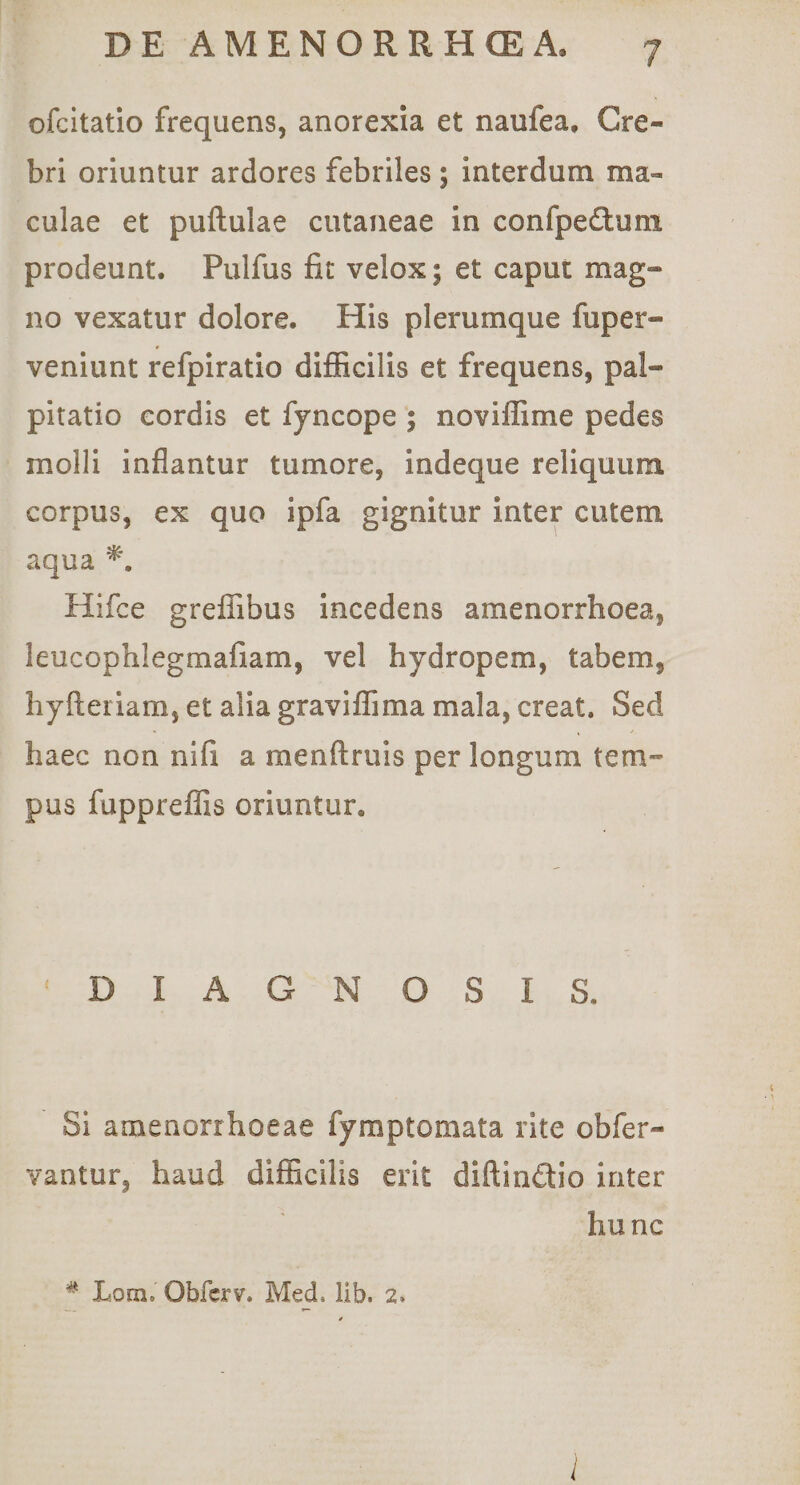 cfcitatio frequens, anorexia et naufea. Cre¬ bri oriuntur ardores febriles ; interdum ma¬ culae et puftulae cutaneae in confpe£luni prodeunt. Pulfus fit velox; et caput mag¬ no vexatur dolore. His plerumque fuper- venlunt refpiratio difficilis et frequens, pal¬ pitatio cordis et fyncope ; noviffime pedes molli inflantur tumore, indeque reliquum corpus, ex quo ipfa gignitur inter cutem aqua Hifce greffibus incedens amenorrhoea, leucophlegmafiam, vel hydropem, tabem, hyfleriam, et alia graviffima mala, creat. Sed haec non nifi a menftruis per longum tem¬ pus fappreffis oriuntur. DIAGNOSIS. Si amenorrhoeae fymptomata rite obfer- vantur, haud difficilis erit diftindio inter hunc ^ Lom. Obfcrv. Med. lib. 2. l