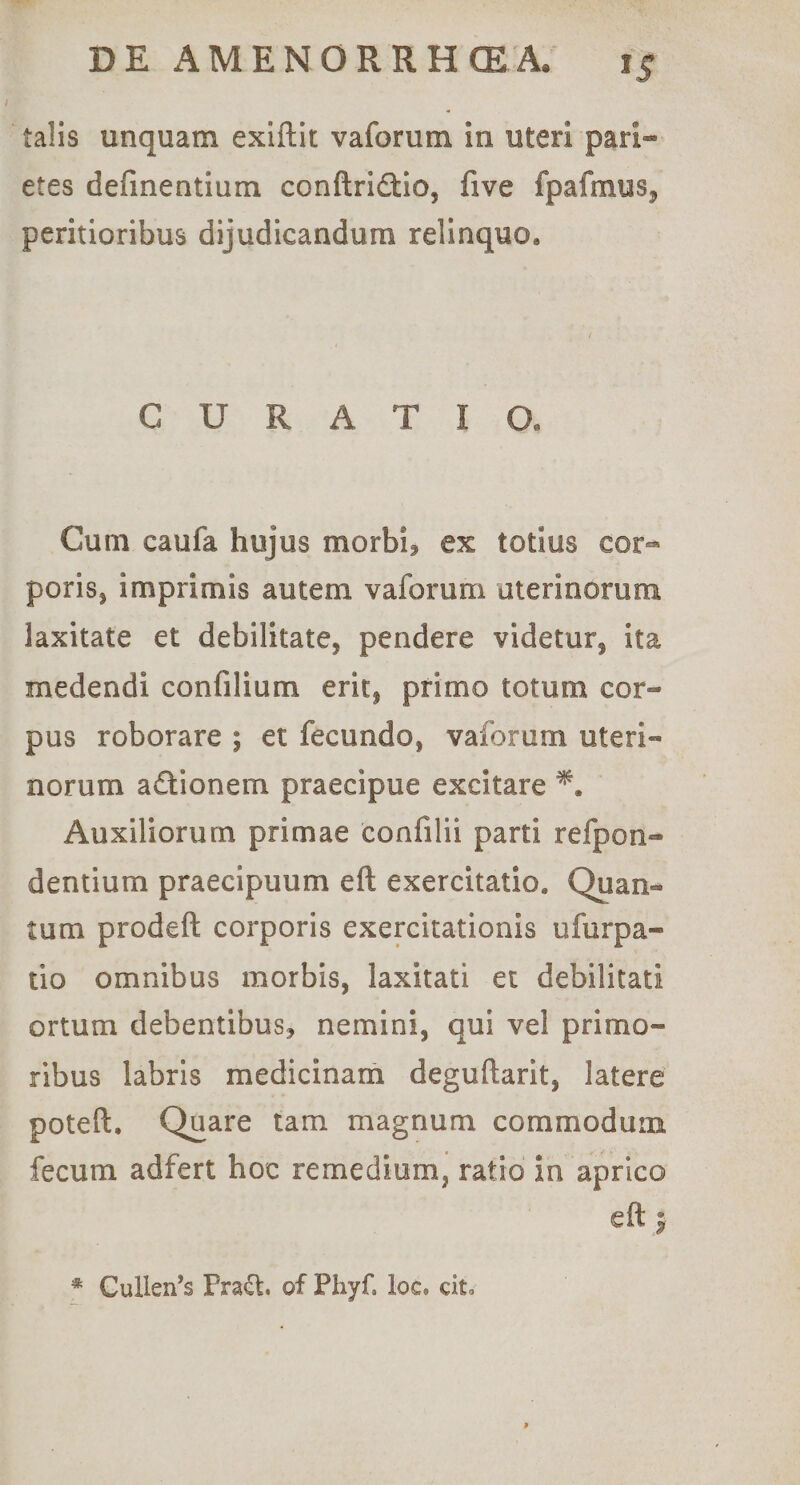 talis unquam exiftit vaforum in uteri pari¬ etes delinentium conftridtio, five fpafmuSj peritioribus dijudicandum relinquo. CURATIO. Cum caufa hujus morbi? ex totius cor¬ poris, imprimis autem vaforum uterinorum laxitate et debilitate, pendere videtur, ita medendi confilium erit, primo totum cor¬ pus roborare ; et fecundo, vaforum uteri¬ norum adionem praecipue excitare Auxiliorum primae confilii parti refpon- dentium praecipuum eft exercitatio. Quan¬ tum prodeft corporis exercitationis ufurpa- tio omnibus morbis, laxitati et debilitati ortum debentibus, nemini, qui vel primo¬ ribus labris medicinam deguftarit, latere poteft. Quare tam magnum commodum fecum adfert hoc remedium, ratio in aprico eft j * Cullen’s Prad. of Phyf, ioc. qiU